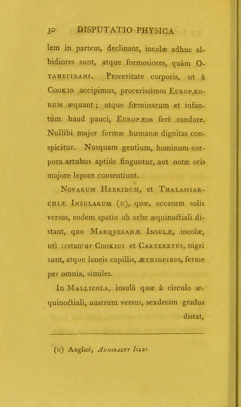 lem in partem, declinant, incolse adhuc al- bidiores sunt, atque formosiores, qu^m O- TAHEiTEANi. Proceritate corporis, ut a CpoKio accipimus, procerissimos Europ^o- RUM aequant; atque faeminarnm et infan- tum haud pauci, Europ^os fere candore. Nullibi major formae humanas dignitas con- spicitur. Nusquam gentium, hominum cor- pora artubus aptius finguntur, aut notae oris majore lepore consentiunt. NovARUM Hebridum, ct Thalassiar- CHi-<E Insularum (u), quae, occasum solis versus, eodem spatio ab orbe aequinodiali di- Stant, qUO MARQJJESANiE iNSULiE, incolcE, uti testanfur Cookius et Carteretus, nigri sunt, atque laneis capillis, jethiopibus, ferme per .omnia, similes. In Mallicola, insula quae k circulo ae- quinodliali, austrum versus, sexdecim gradus distat, (u) Anglice, ^DMJXjtirr Isles-