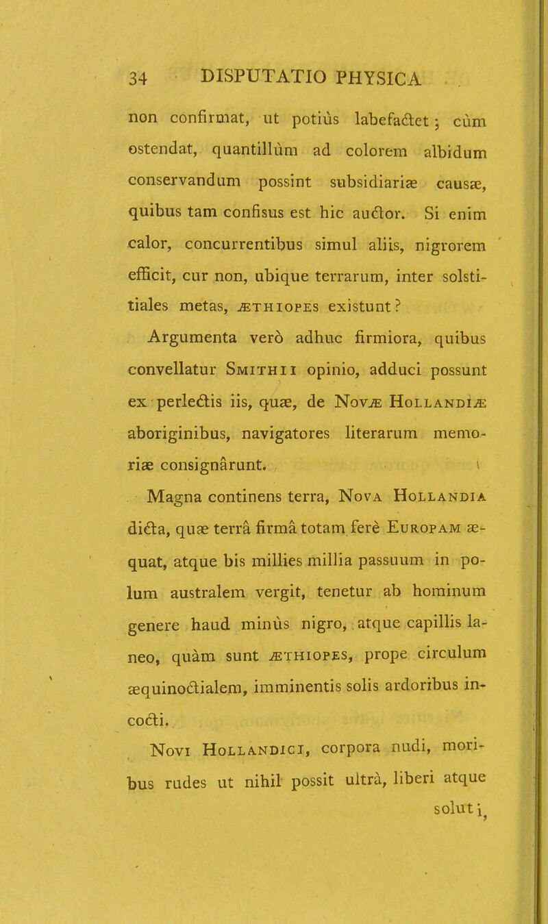 non confirmat, ut potius labefadet ciim ostendat, quantillum ad colorem albidum conservandum possint subsidiarias causse, quibus tam confisus est hic audor. Si enim calor, concurrentibus simul aliis, nigrorem efficit, cur non, ubique terrarum, inter solsti- tiales metas, ^thiopes existunt? Argumenta vero adhuc firmiora, quibus convellatur Smithii opinio, adduci possunt ex perleftis iis, quee, de NovjE HollandIjE aboriginibus, navigatores literarum memo- riae consignarunt. > Magna continens terra, Nova Hollandia dida, quae terra firma totam fere Europam ae- quat, atque bis millies millia passuum in po- lum australem vergit, tenetur ab hominum genere haud minus nigro, atque capillis la- neo, quam sunt ^ethiopes, prope circulum jequinodialera, imminentis solis ardoribus in- codti. Novi HoLLANDici, corpora nudi, mori- bus rades ut nihil possit ultra, liberi atque solut i