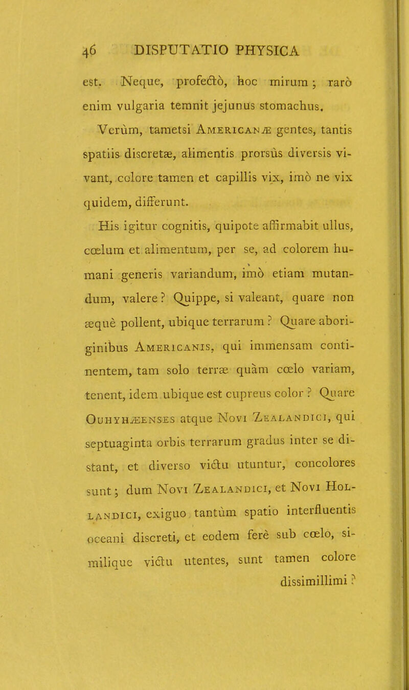 est. Neque, profedo, hoc mirura; raro enim vulgaria teranit jejunus stomachus. Verum, tametsi Americanje gentes, tantis spatiis discretje, alimentis prorsus diversis vi- vant, colore tamen et capillis vix, imo ne vix quidem, difFerunt. His igitur cognitis, quipote affirmabit ullus, ccelum et aliraentum, per se, ad colorem hu- mani generis variandum, im6 etiam mutan- dum, valere? Quippe, si valeant, quare non seque pollent, ubique terrarum ? Quare abori- ginibus Americanis, qui immensam conti- nentem, tam solo terras quam coelo variam, tenent, idem ubique est cupreus color ? Quare OuHYHiEENSES atque Novi Zealandici, qui septuaginta orbis terrarum gradus inter se di- stant, et diverso vidu utuntur, concolores sunt-, dum Novi Zealandici, et Novi Hol- LANDici, exiguo tantum spatio interfluentis oceani discreti, et eodem fere sub coelo, si- miliquc vidu utentes, sunt tamen colore dissimillimi ?