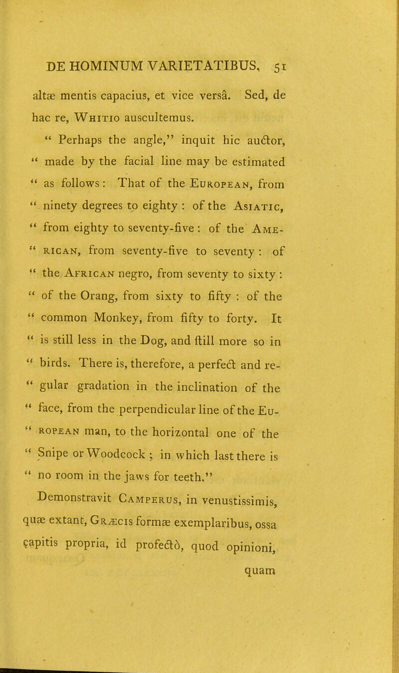 altae mentis capacius, et vice versa. Sed, de hac re, Whitio auscultemus.  Perhaps the angle, inquit hic audor,  made by the facial line may be estimated *• as follows : That of the European, from  ninety degrees to eighty : of the Asiatic,  from eighty to seventy-five : of the Ame- *' RiCAN, from seventy-five to seventy : of the African negro, from seventy to sixty :  of the Orang, from sixty to fifty : of the  common Monkey, from fifty to forty. It *' is still less in the Dog, and ftill more so in  birds. There is, therefore, a perfe£l and re-  gular gradation in the inclination of the  face, from the perpendicular line of the Eu-  ropean man, to the horizontal one of the Snipe orWoodcock ; in which lastthere is  no room in the jaws for teeth. Demonstravit Camperus, in venustissimis, quae extant, Gr^cis formae exemplaribus, ossa ^apitis propria, id profedd, quod opinioni, quam