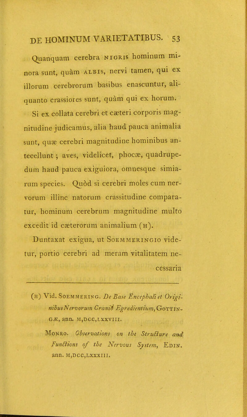 Quanquam cerebra nioris hominum mi- nora sunt, quam albis, nervi tamen, qui ex illorum cerebrorum basibus enascuntur, ali- quanto crassiores sunt, quam qui ex horum. Si ex collata cerebri et csteri corporis mag- nitudine judicamus, alia haud pauca aniraalia sunt, quae cerebri magnitudine hominibus an- tecellunt ; aves, videlicet, phocce, quadrupe- dum haud pauca exiguiora, omnesque simia- rum species. Qu6d si cerebri moles cum ner- vorum illinc natorum crassitudine compara- tur, hominum cerebrum magnitudine multo excedit id caeterorum animalium (h). Duntaxat exigua, ut Soemmeringio vide- tur, portio cerebri ad meram vitalitatem ne- cessaria (h) Vid. SoEMMERING. De Base Encephaliet Origi- nihus Nervorum Craniff Egredientium, GoTTm- GM, ann. m,dcc,lxxviii. MoNRO. Observations on the StruBure anet FunBions of the Nervous System, Edin. ann. m,dcc,lxxxiii.