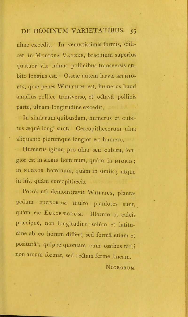 ulnae excedit. In venustissimis formis, scili- cet in Medicea Venere, brachium saperius quatuor vix minus pollicibus transversis cu- bito longius est. Osseae autem larvae ^thio- pis, quae penes Whitium est, humerus haud amplius pollice transverso, et o6lava poUicis parte, ulnam longitudine excedit. In simiarum quibusdam, humerus et cubi- tus aeque longi sunt. Cercopithecorum ulna aliquanto plerumque longior est humero. Humerus igitur, pro ulna seu cubitu, lon- gior est in albis hominum, quam in nigris; in NiGRis hominum, quam in simiis; atque in his, quam cercopithecis. Porro, uti demonstravit Whitius, plant^ pedum NiGRORUM multo planiores sunt, quam eae Europ^orum. Illorum os calcis praecipue, non longitudine soliim et latitu- dine ab eo horum differt, sed forma etiam et positura ; quippe quoniam cum ossibus tarsi non arcum format, sed redam ferme lineam. NlGRORUM