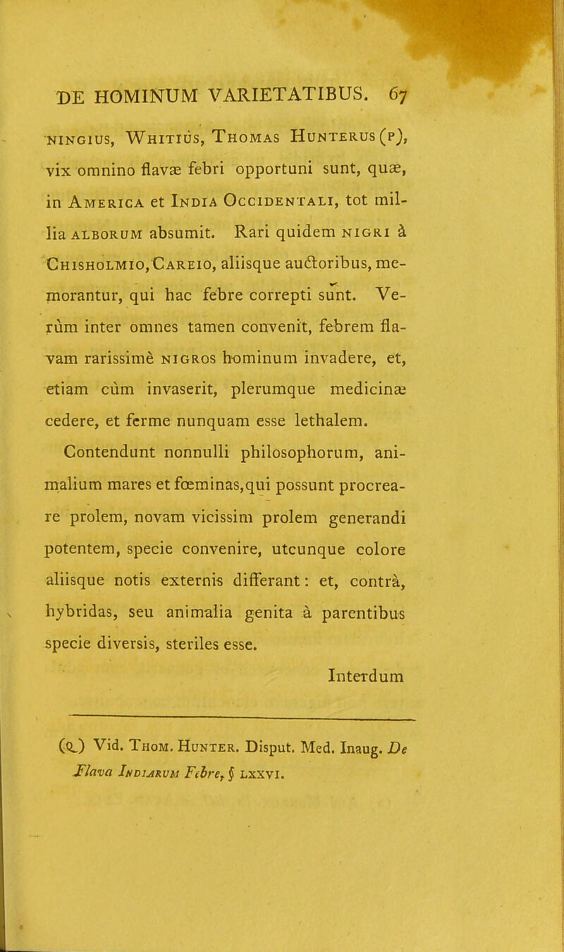 NiNGius, Whitius, Thomas Hunterus (p), vix omnino flavEe febri opportuni sunt, quae, in America et India Occidentali, tot mil- lia ALBORUM absumit. Rari quidem nigri ^ Chisholmio, Careio, aliisque audtoribus, me- morantur, qui hac febre correpti sunt. Ve- rum inter omnes tamen convenit, febrem fla- vam rarissime nigros hominum invadere, et, etiam cum invaserit, plerumque medicineC cedere, et ferme nunquam esse lethalem. Contendunt nonnulli philosophorum, ani- malium mares et foeminas,qui possunt procrea- re prolem, novam vicissim prolem generandi potentem, specie convenire, utcunque colore aliisque notis externis differant: et, contra, hybridas, seu animaiia genita a parentibus specie diversis, steriles esse. Interdum (O Vid. Thom. Hunter. Disput. Med. Inaug. De Jlava Indiarvm Fibref § Lxxvi.