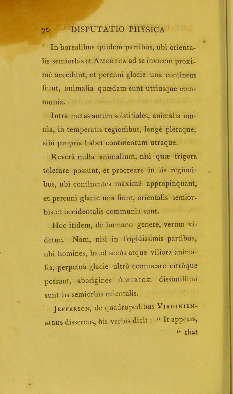 In borealibus quidem partibus, ubi orienta- iis semiorbis et America ad se invicem proxi- me accedunt, et perenni glacie una continens fiunt, animalia quaedam sunt utriusque com- munia. Intra metas autem solstitiales, animalia om- iiia, in temperatis regionibus, longe pleraque, sibi propria habet continentum utraque. Revera nulla animalium, nisi quae frigora tolerare possunt, et procreare in iis regioni- bus, ubi continentes maxime appropinquant, et perenni glacie una fiunt, orientalis semior- bis et occidentalis communia sunt. Hoc itidem, de humano genere, verum vi- detur. Nam, nisi in frigidissimis partibus, iibi homines, haud secus atque viliora anima- lia, perpetua glacie ultro commeare citroque possunt, aborigines AMEPaciE: dissimillimi sunt iis semiorbis orientalis. Jefferson, de quadrupedibus Virginien- fiiBUS disserens, his verbis dicit:  It appears, that