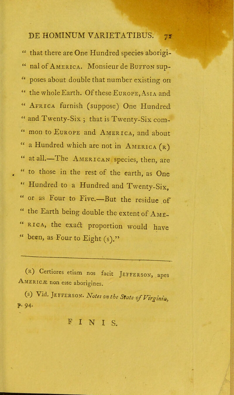  that there are One Hundred specie& aborigi- *' nal of America. Monsieur de Buffon sup-  poses about double that number existing on  the wholeEarth. Of theseEuROPE, Asia and  Africa furnish (suppose) One Hundred  and Twenty-Six ; that is Twentj-Six com-  mon to EuROPE and America, and about  a Hundred which are not in America (r)  atall.—The American species, then, are ,  to those in the rest of the earth, as One  Hundred to a Hundred and Twenty-Six,  or as Four to Five.—But the residue of  the Earth being double the extentof Am£-  RiCA, the exad proportion would have  been, as Four to Eight (s). (r) Certiores etiam nos facit Jefferson, AMERiciE non esse aborigines. (s) Vid. Jefferson. Notes onthe Sfate ofVirginia, ?• 94. F I N I S,