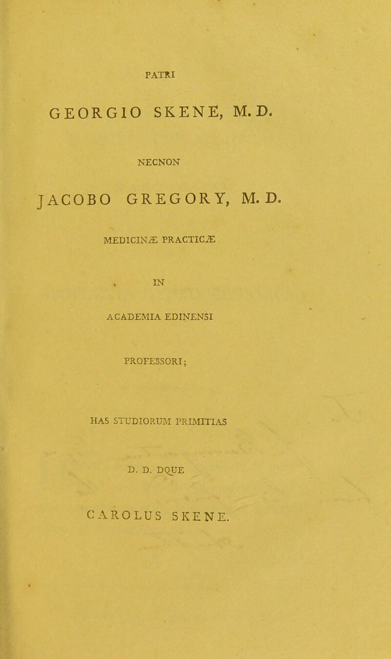 PATRI GEORGIO SKENE, M. D. NECNON ACOBO GREGORY, M. D. MEDICIN^ PRACTICJE IN ACADEMIA EDINENSI PROFESSORI; HAS STUDIORUM PRIMITIAS D. D. DQUE CAROLUS SKENE.