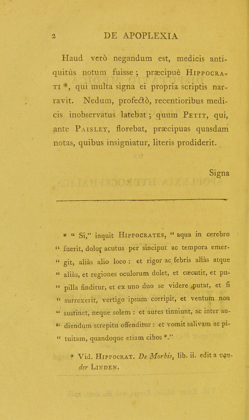 Haud verd negandum est, medicis anti- quitus notum fuisse ; praecipue Hippocra- ti *, qui multa signa ei propria scriptis nar- vavit. Nedum, profe&o, recentioribus medi- cis inobservatus latebat; quum Petit, qui, ante Paisley, florebat, praecipuas quasdam notas, quibus insigniatur, literis prodiderit. Signa *  Si, inquit Hifpocrates,  aqua in cerebro  fuerit, dolof acutus per sinciput ac tempora emer-  git, alias alio loco : et rigor ac febris alias atque  alias, et regiones oculorum dolet, et caecutit, et pu-  pilla finditur, et ex uno duo se videre .putat, et fi « surrexeiit, vertigo ipsum corripit, et ventum non  sustinet, neque solem : et aures tinniunt, ac inter au-  diendum strepitu offenditur : et vomit salivam ac pi-  tuitam, quandoque etiam cibos *. * Vid. Hippocrat. De Morbis, lib. ii. edit a vqn- der Linden.