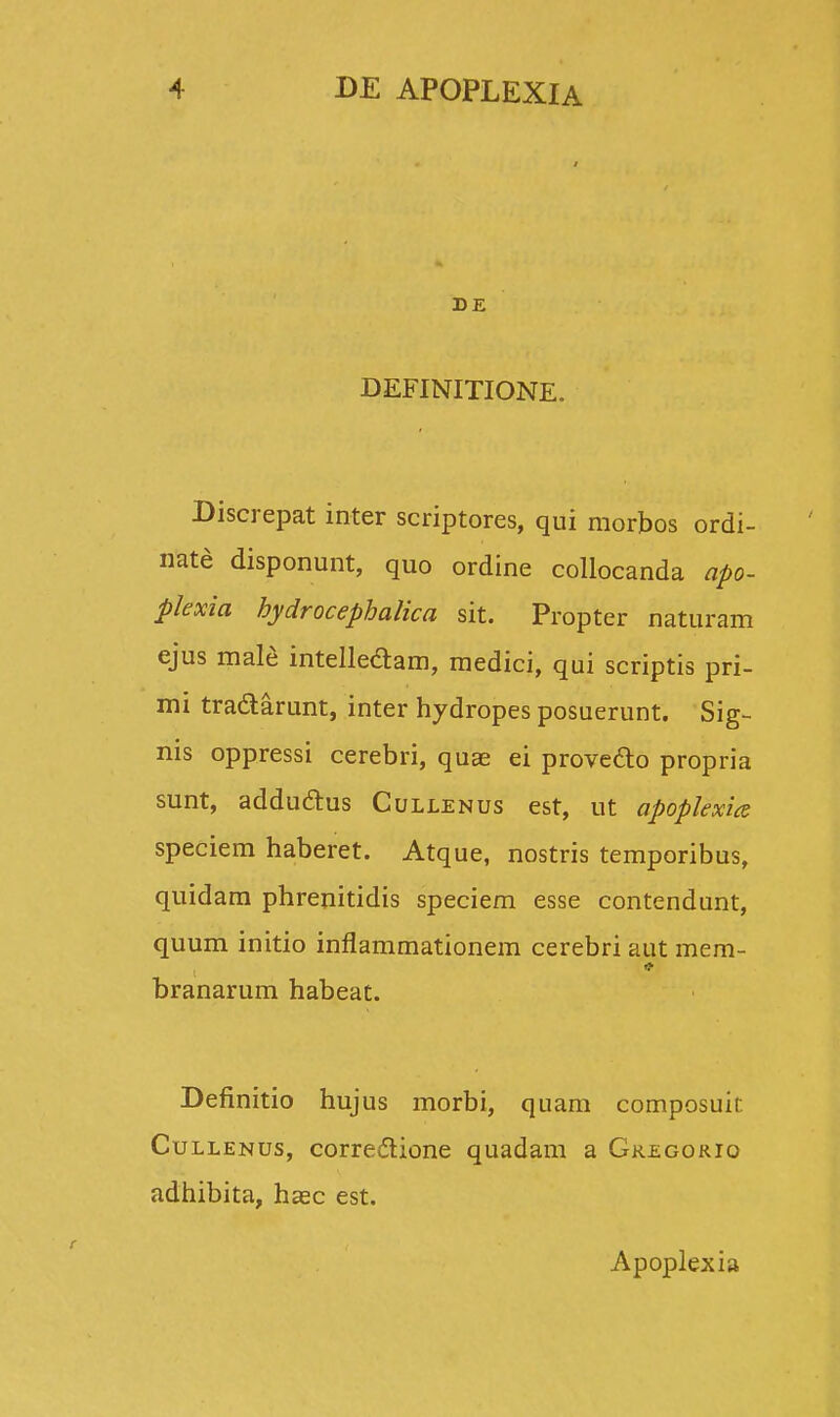 DE DEFINITIONE. Discrepat inter scriptores, qui morbos ordi- nate disponunt, quo ordine collocanda apo- plexia bydrocephalica sit. Propter naturam ejus male intellectam, medici, qui scriptis pri- mi tradlarunt, inter hydropes posuerunt. Sig- nis oppressi cerebri, quae ei proveclo propria sunt, addu&us Cullenus est, ut apopkxia speciem haberet. Atque, nostris temporibus, quidam phrenitidis speciem esse contendunt, quum initio inflammationem cerebri aut mem- branarum habeat. Definitio hujus morbi, quam composuit Cullenus, corredtione quadam a Gregorio adhibita, hsec est. Apoplexia