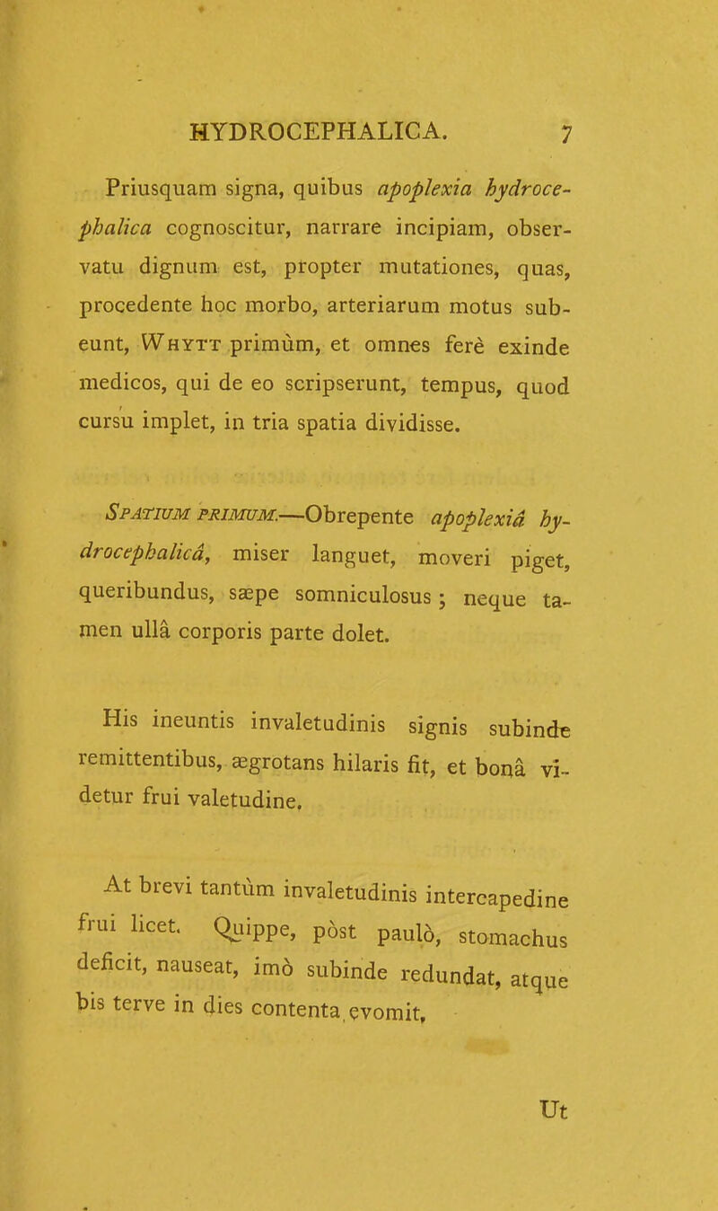 Priusquam signa, quibus apoplexia hydroce- phalica cognoscitur, narrare incipiam, obser- vatu dignum est, propter mutationes, quas, procedente hoc morbo, arteriarum motus sub- eunt, Whytt primum, et omnes fere exinde medicos, qui de eo scripserunt, tempus, quod cursu implet, in tria spatia dividisse. Spatium primum.—Obrepente apoplexid hy- drocepkalicd, miser languet, moveri piget, queribundus, ssepe somniculosus • neque ta- men ulla corporis parte dolet. His ineuntis invaletudinis signis subinde remittentibus, asgrotans hilaris fit, et bona vi- detur frui valetudine. At brevi tantum invaletudinis intercapedine frui licet. Q^iippe, p6st pauid, stomachus deficit, nauseat, im6 subinde redundat, atque bis terve in dies contenta qvomit, Ut