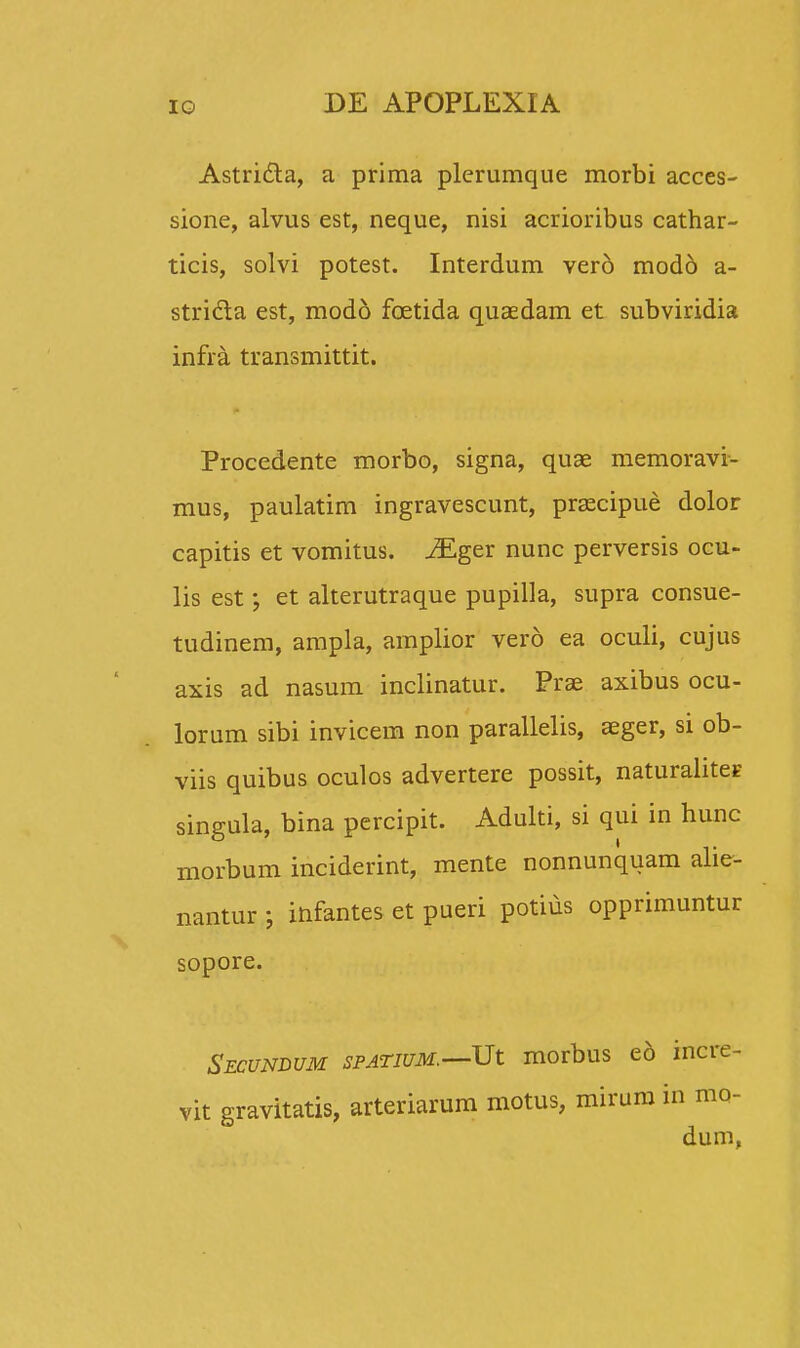 Astri&a, a prima plerumque morbi acces- sione, alvus est, neque, nisi acrioribus cathar- ticis, solvi potest. Interdum vero modd a- stricla est, modo fcetida quaedam et subviridia infra transmittit. Procedente morbo, signa, quae memoravi- mus, paulatim ingravescunt, praecipue dolor capitis et vomitus. iEger nunc perversis ocu- lis est; et alterutraque pupilla, supra consue- tudinem, ampla, amplior vero ea oculi, cujus axis ad nasum inclinatur. Prae axibus ocu- lorum sibi invicem non parallelis, aeger, si ob- viis quibus oculos advertere possit, naturahtes singula, bina percipit. Adulti, si qui in hunc morbum inciderint, mente nonnunquam alie- nantur ; infantes et pueri potius opprimuntur sopore. Secundum SPATIUM.—Ut morbus eo incre- vit gravitatis, arteriarum motus, mirum in mo- dum,