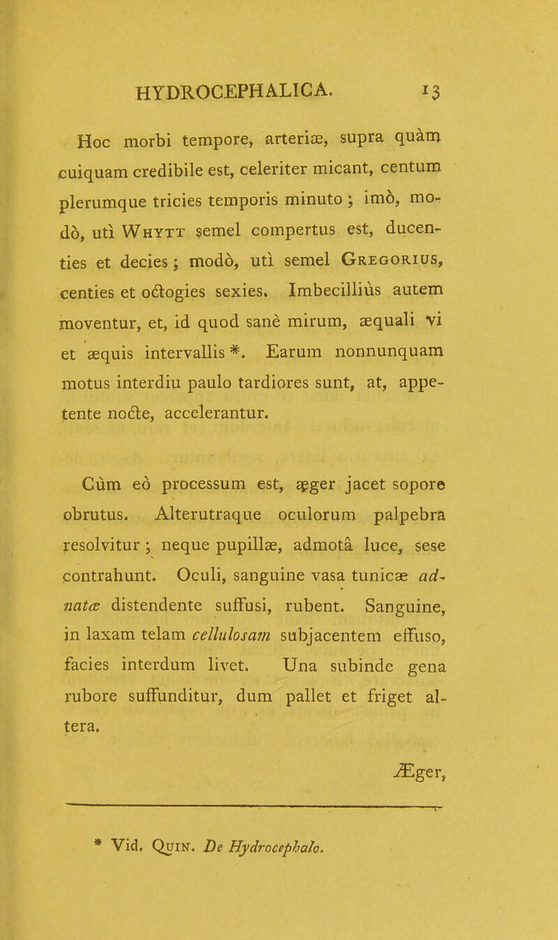 Hoc morbi tempore, arteriae, supra quam cuiquam credibile est, celeriter micant, centum plerumque tricies temporis minuto ; im6, mo- do, uti Whytt semel compertus est, ducen- ties et decies; modo, uti semel Gregorius, centies et ocrogies sexies. Imbecillius autem moventur, et, id quod sane mirum, aequali vi et aequis intervallis *. Earum nonnunquam motus interdiu paulo tardiores sunt, at, appe- tente nocle, accelerantur. Cum eo processum est, aeger jacet sopore obrutus. Alterutraque oculorum palpebra jresolvitur \ neque pupillae, admota. luce, sese contrahunt. Oculi, sanguine vasa tunicae ad~ natce distendente suffusi, rubent. Sanguine, in laxam telam celhdosam subjacentem effuso, facies interdum livet. Una subinde gena rubore suffunditur, dum pallet et friget al- tera. ^Eger, * Vid. Quin. De Hydrocephah.