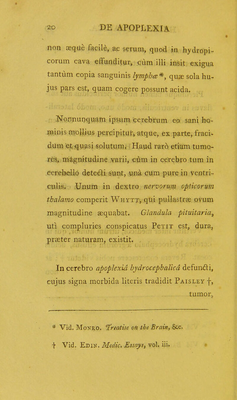 non aeque facile, ac serum, quod in hydropi- corum cava effunditur, cum illi insit exigua tantum copia sanguinis lympha*, quae sola hu- jus pars est, quam cogere possunt acida. Nonnunquam ipsum cerebrum co sani ho- minis mollius percipitur, atque, ex parte, fraci- dum et quasi solutum. Haud raro etiam tumo- res, magnitudine varii, cum in cerebro tum in cerebello detedi sunt, una cum pure in ventri- culis. XJnum in dextro nervorum opticorum thalamo comperit Whytt, qui pullastrae ovum magnitudine aequabat. Glandula pituitaria, uti compluries conspicatus PeTiT est, dura, praeter naturam, existit. * In cerebro apoplexid hydrocephalicd defuncti, cujus signa morbida literis tradidit Paisley f, tumor^ * Vid. Monro. Treatise oii the Brain, &c, \ Vid. Edin. Medic. Essays, vol. iii.