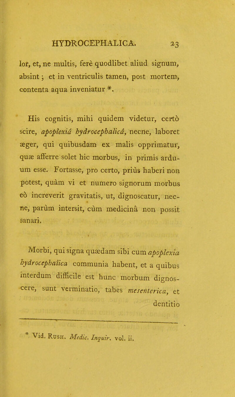 lor, et, ne multis, fere quodlibet aliud signum, absint; et in ventriculis tamen, post mortem, contenta aqua inveniatur *. His cognitis, mihi quidem videtur, cert6 scire, apoplexid hydrocephalicd, necne, laboret aeger, qui quibusdam ex malis opprimatur, quae afferre solet hic morbus, in primis ardu- um esse. Fortasse, pro certo, prius haberi non potest, quam vi et numero signorum morbus ed increverit gravitatis, ut, dignoscatur, nec- ne, parum intersit, cum medicina non possit sanari. Morbi, qui signa quasdam sibi cum apoplexia hydrocephalica communia habent, et a quibus interdum difficile est hunc morbum dignos- cere, sunt verminatio, tabes mesenterica, et dentitio Vid. Rush. Medic. Inquir. vol. ii.