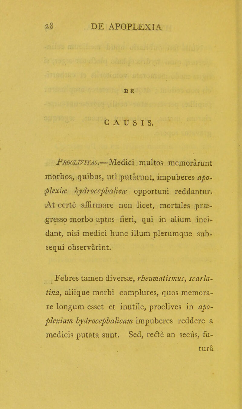 DE C A U S I S. Proclwitas.—Medici multos memorarunt morbos, quibus, uti putarunt, impuberes apo- plexice hydrocephaliece opportuni reddantur. At certe affirmare non licet, mortales prae- gresso morbo aptos fieri, qui in alium inci- dant, nisi medici hunc illum plerumque sub- sequi observarint. Febres tamen diversae, rheumatismus, scarla- tina, aliique morbi complures, quos memora- re longum esset et inutile, proclives in apo- plexiam hydrocephalicam impuberes reddere a medicis putata sunt. Sed, recle an secus, fu- tura