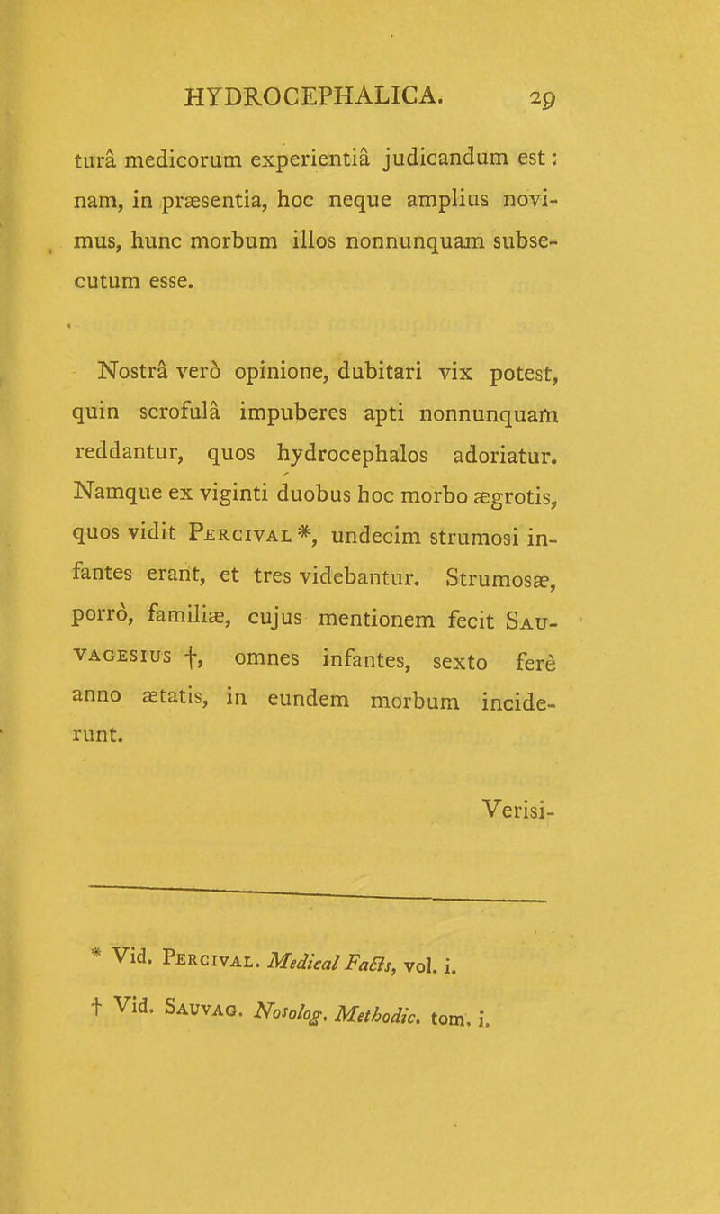 tura medicorum experientia judicandum est: nam, in praesentia, hoc neque amplius novi- mus, hunc morbum illos nonnunquam subse- cutum esse. Nostra verd opinione, dubitari vix potest, quin scrofula impuberes apti nonnunquam reddantur, quos hydrocephalos adoriatur. Namque ex viginti duobus hoc morbo aegrotis, quos vidit Percival*, undecim strumosi in- fantes erant, et tres videbantur. Strumosa?, porro, familiae, cujus mentionem fecit Sau- vagesius f, omnes infantes, sexto fere anno aetatis, in eundem morbum incide- runt. Verisi- * Vid. Percival. MedicalFaBs, vol. i. t Vid. Sauvag. Nosolog. Metbodic. tom. i.