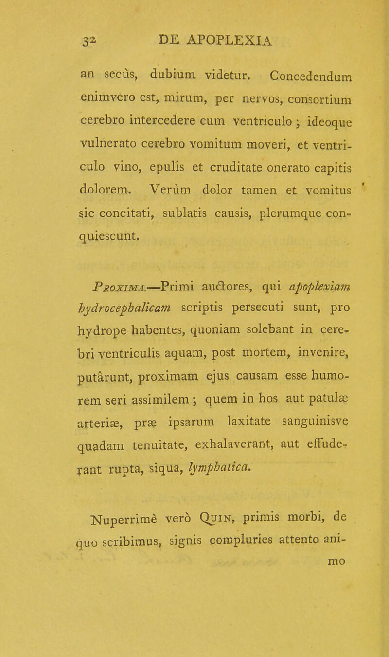 an seciis, dubium videtur. Concedendum enimvero est, mirum, per nervos, consortium cerebro intercedere cum ventriculo ; ideoque vulnerato cerebro vomitum moveri, et ventri- culo vino, epulis et cruditate onerato capitis dolorem. Verum dolor tamen et vomitus sjc concitati, sublatis causis, plerumque con- quiescunt. Proxima.—Primi au&ores, qui apoplexiam hydrocephalicam scriptis persecuti sunt, pro hydrope habentes, quoniam solebant in cere- bri ventriculis aquam, post mortem, invenire, putarunt, proximam ejus causam esse humo- rem seri assimilem ; quem in hos aut patulas arterias, prae ipsarum laxitate sanguinisve quadam tenuitate, exhalaverant, aut effude- rant rupta, siqua, lymphatica. Nuperrime vero Quin, primis morbi, de quo scribimus, signis compluries attento ani- mo