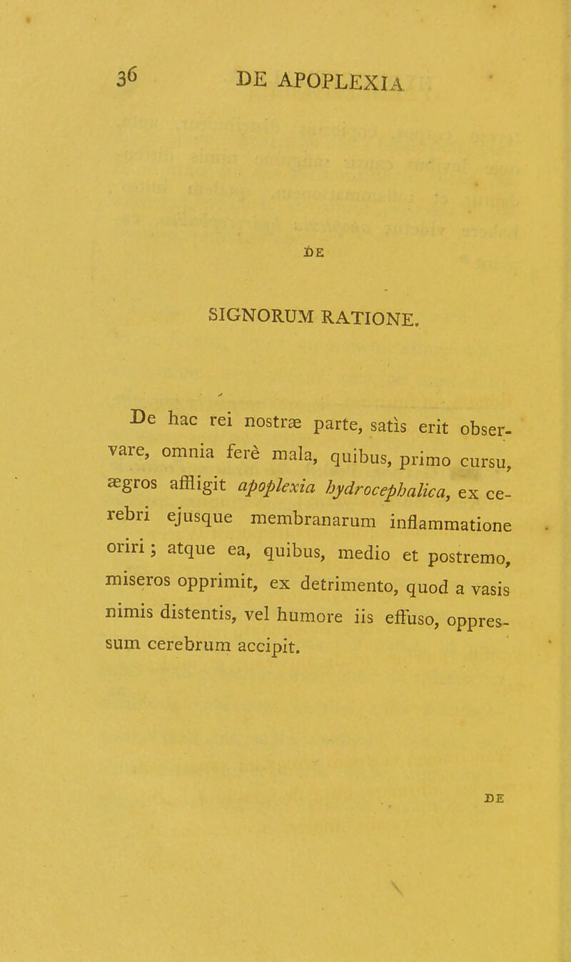 SIGNORUM RATIONE. De hac rei nostrae parte, satis erit obser- vare, omnia fere mala, quibus, primo cursu, aegros affligit apoplexia hydrocephalica, ex ce- rebri ejusque membranarum inflammatione oriri; atque ea, quibus, medio et postremo, miseros opprimit, ex detrimento, quod a vasis nimis distentis, vel humore iis effuso, oppres- sum cerebrum accipit. DE