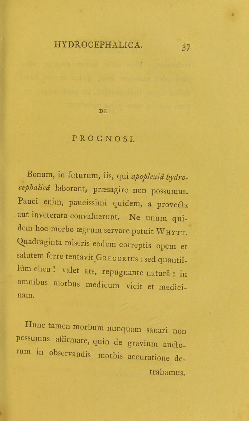 DE PROGNOSI. Eonum, in futurum, iis, qui apoplexid bydro- cephalicd laborant, prassagire non possumus. Pauci enim, paucissimi quidem, a proveda aut inveterata convaluerunt. Ne unum qui- dem hoc morbo jegrum servare potuit Whytt. Quadraginta miseris eodem correptis opem et salutem ferre tentavit Gregorius : sed quantil- lum eheu ! valet ars, repugnante natur^ : in omnibus morbus medicum vicit et medici- nam. Hunc tamen morbum nunquam sanari non possumus affirmare, quin de gravium audlo- rum in observandis morbis accuratione de- trahamus.