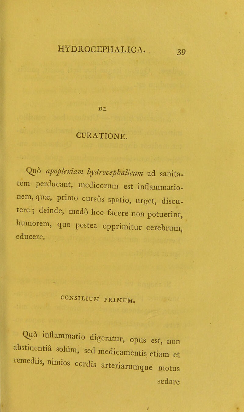 DE CURATIONE. Qud apoplexiam hydrocephalicam ad sanita- tem perducant, medicorum est inflammatio- nem, quas, primo cursus spatio, urget, discu- tere ; deinde, mod6 hoc facere non potuerint, humorem, quo postea opprimitur cerebrum, educere. GONSILIUM PRIMUM. Qu6 inflammatio digeratur, opus est, non abstinentia solum, sed medicamentis etiam et remediis, nimios cordis arteriarumque motus sedare