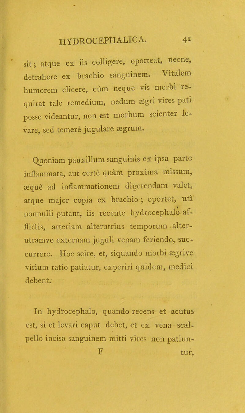 sit; atque ex iis colligere, oporteat, necne, detrahere ex brachio sanguinera. Vitalem humorem elicere, cum neque vis morbi re- quirat tale remedium, nedum aigri vires pati posse videantur, non est morbum scienter le- vare, sed temere jugulare asgrum. Quoniam pauxillum sanguinis ex ipsa parte inflammata, aut certe quam proxima missum, aeque ad inflammationem digerendam valet, atque major copia ex brachio ; oportet, uti nonnulli putant, iis recente hydrocephalo af- flicTtis, arteriam alterutrius temporum alter- utramve externam juguli venam feriendo, suc- currere. Hoc scire, et, siquando morbi ssgrive virium ratio patiatur, experiri quidem, medici debent. In hydtocephalo, quando recens et acutus est, si et levari caput debet, et ex vena scal- pello incisa sanguinem mitti vires non patiun- F tur,