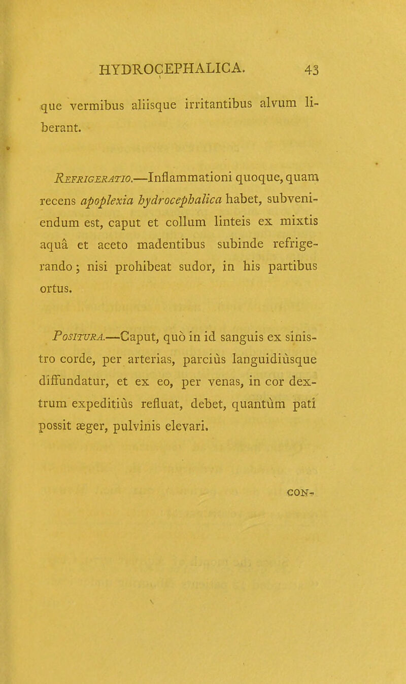 que vermibus aliisque irritantibus alvum li- berant. Refrigeratio.—Inflammationi quoque, quam recens apoplexia hydrocephalica habet, subveni- endum est, caput et collum linteis ex mixtis aqua et aceto madentibus subinde refrige- rando; nisi prohibeat sudor, in his partibus ortus. Positura.—Caput, quo in id sanguis ex sinis- tro corde, per arterias, parcius languidiusque diffundatur, et ex eo, per venas, in cor dex- trum expeditius refluat, debet, quantiim pati possit seger, pulvinis elevari. CON-