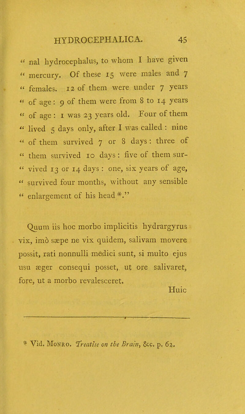 » nal hydrocephaJus, to whom I have given « mercury. Of these 15 were males and 7  females. 12 of them were under 7 years  of age: 9 of them were from 8 to 14 years  of age : 1 was 23 years old. Four of them  lived 5 days only, after I was called : nine  of them survived 7 or 8 days: three of  them survived 10 days: five of them sur-  vived 13 or 14 days : one, six years of age,  survived four months, without any sensible  enlargement of his head *. Quum iis hoc morbo implicitis hydrargyrus vix, imo saepe ne vix quidem, salivam movere possit, rati nonnulli medici sunt, si multo ejus usu aeger consequi posset, ut ore salivaret, fore, ut a morbo revalesceret. Huic * Vid. Monro. freatise on the Brain, &.c. p. 62.