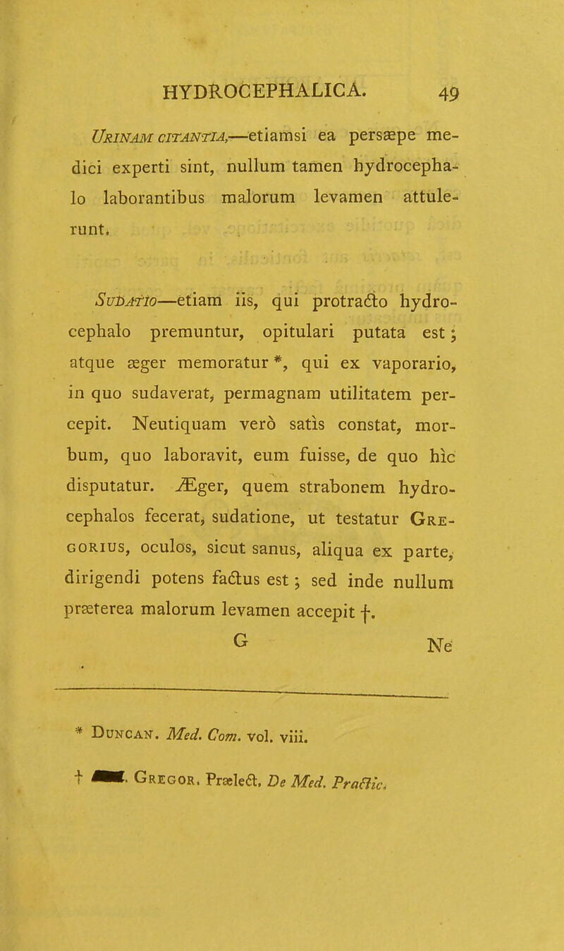 Urinam citantia,—etiamsi ea persaspe me- dici experti sint, nullum tamen hydrocepha- lo laborantibus malorum levamen attule- runt. SubATio—etiam iis, qui protracto hydro- cephalo premuntur, opitulari putata est; atque seger memoratur *, qui ex vaporario, in quo sudaverat^ permagnam utilitatem per- cepit. Neutiquam vero satis constat, mor- bum, quo laboravit, eum fuisse, de quo hic disputatur. iEger, quem strabonem hydro- cephalos fecerat, sudatione, ut testatur Gre- gorius, oculos, sicut sanus, aliqua ex parte, dirigendi potens fadlus est; sed inde nullum prseterea malorum levamen accepit f. G Ne * Duncan. Med. Com. vol. viii. t ^*- Gregor. Praeka. De Med. Pra&h