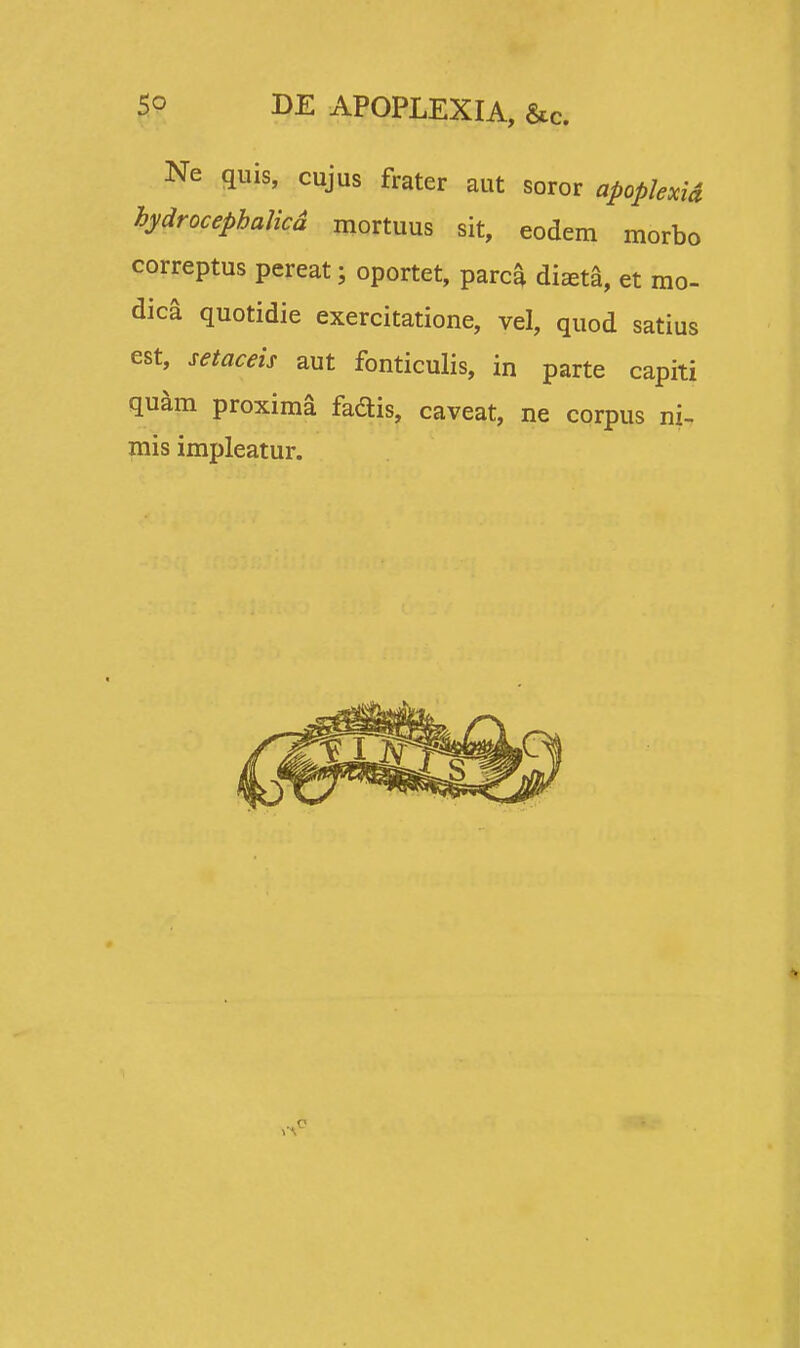 Ne quis, cujus frater aut soror apoplexid hydrocephalicd mortuus sit, eodem morbo correptus pereat; oportet, parca dizeta, et mo- dica quotidie exercitatione, vel, quod satius est, setaceis aut fonticulis, in parte capiti quam proxima fadis, caveat, ne corpus ni- mis impleatur.