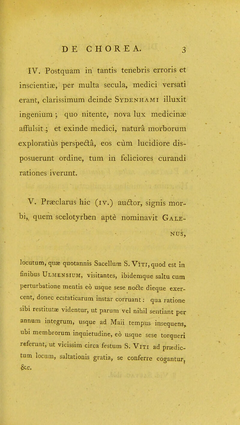 IV. Postquam in tantis tenebris erroris et inscientiEe, per multa secula, medici versati erant, clarissimum deinde Sydenhami illuxit ingenium ; quo nitente, nova lux medicinae afFulsit-; et exinde medici, natura morborum exploratius perspedla, eos cum lucidiore dis- posuerunt ordine, tum in feliciores curandi rationes iverunt. V. Praeclarus hic (iv.) audtor, signis mor- bi,, quem scelotyrben apte nominavit Gale- NUS, locutum, quae quotannis Sacellum S. ViTi,quod est in finibus Ulmensium, visitantes, ibidemque saltu cum perturbatione mentis eo usque sese nofte dieque exer- cent, donec ecstaticarum instar corruant: qua ratione sibi restitutae videntur, ut parum vel nihil sentlant per annum integrum, usque ad Maii tempus insequens, ubi membrorum inquietudine, eo usque sese torqueri referunt, ut vicissim circa festum S. Viti ad pradic- tum lociim, saltationis gratia, se conferre cogantur, ^c.