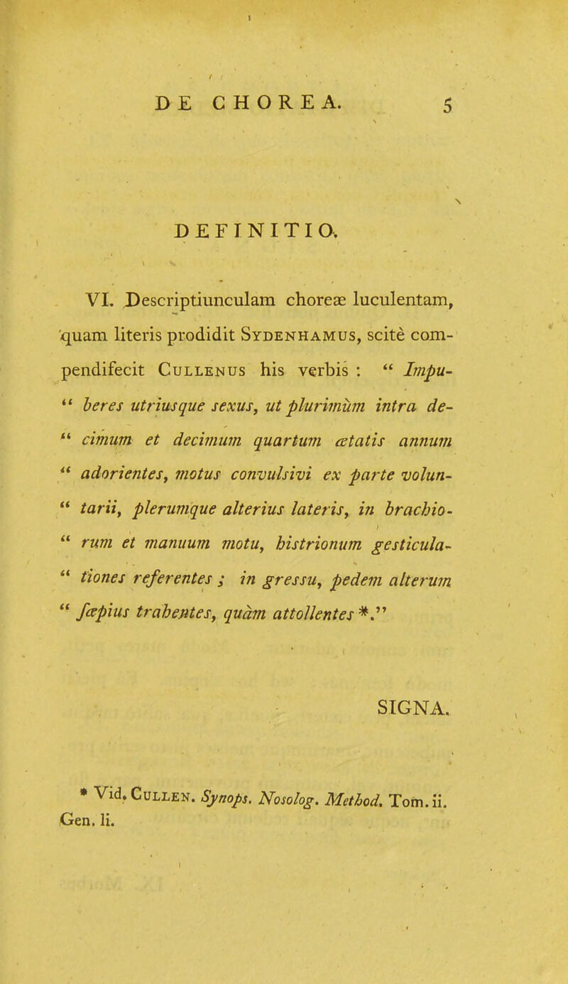 D E F I N I T I a VI. Descriptiunculam chorcce luculentam, quam literis prodidit Sydenhamus, scite com- pendifecit Cullenus his verbis :  Impu- *' beres utfiusque sexuSy ut plurimum intra de- *' cimum et decimum quartum cetatis annum adorientes, fnotus convulsivi ex parte volun-  tarii, plerumque alterius lateris, in brachio-  rum et manuum motu, histrionum gesticula-  tiones referentes ; in gressu, pedem alterum  fapius trahentes, quam attoUentes SIGNA. • Vid.CuLLEN. Symps. Nosolog. Method. Tom.ii. Gen. li.