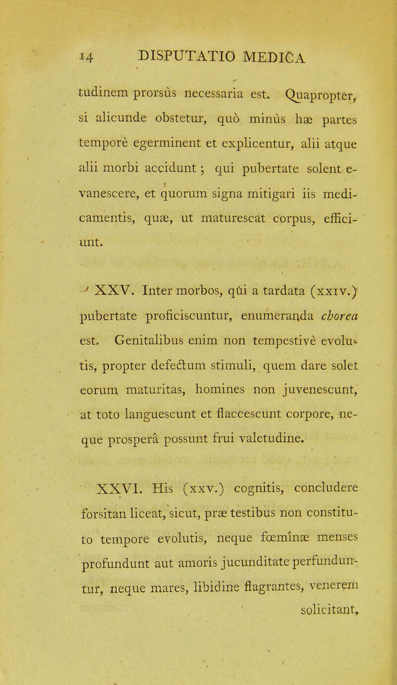 tudinem prorsus necessaria est. Quapropter^ si alicunde obstetur, quo minus hae partes tempore egerminent et explicentur, alii atque alii morbi accidunt; qui pubertate solent e- vanescere, et quorum signa mitigari iis medi- camentis, quae, ut maturescat corpus, effici- unt. ' XXV. Inter morbos, qiii a tardata (xxiv.) pubertate proficiscuntur, enumeranda cborea est. Genitalibus enim non tempestive evolu^ tis, propter defedum stimuli, quem dare solet eorum maturitas, homines non juvenescunt, at toto langueseunt et flaccescunt corpore, ne- que prospera possunt frui valetudine. XXVI. His (xxv.) cognitis, concludere forsitan liceat, sicut, prae testibus non constitu- to tempore evolutis, neque foeminae menses profundunt aut amoris jucunditateperfundun- tur, neque mares, libidine flagrantes, venererii solicitant»