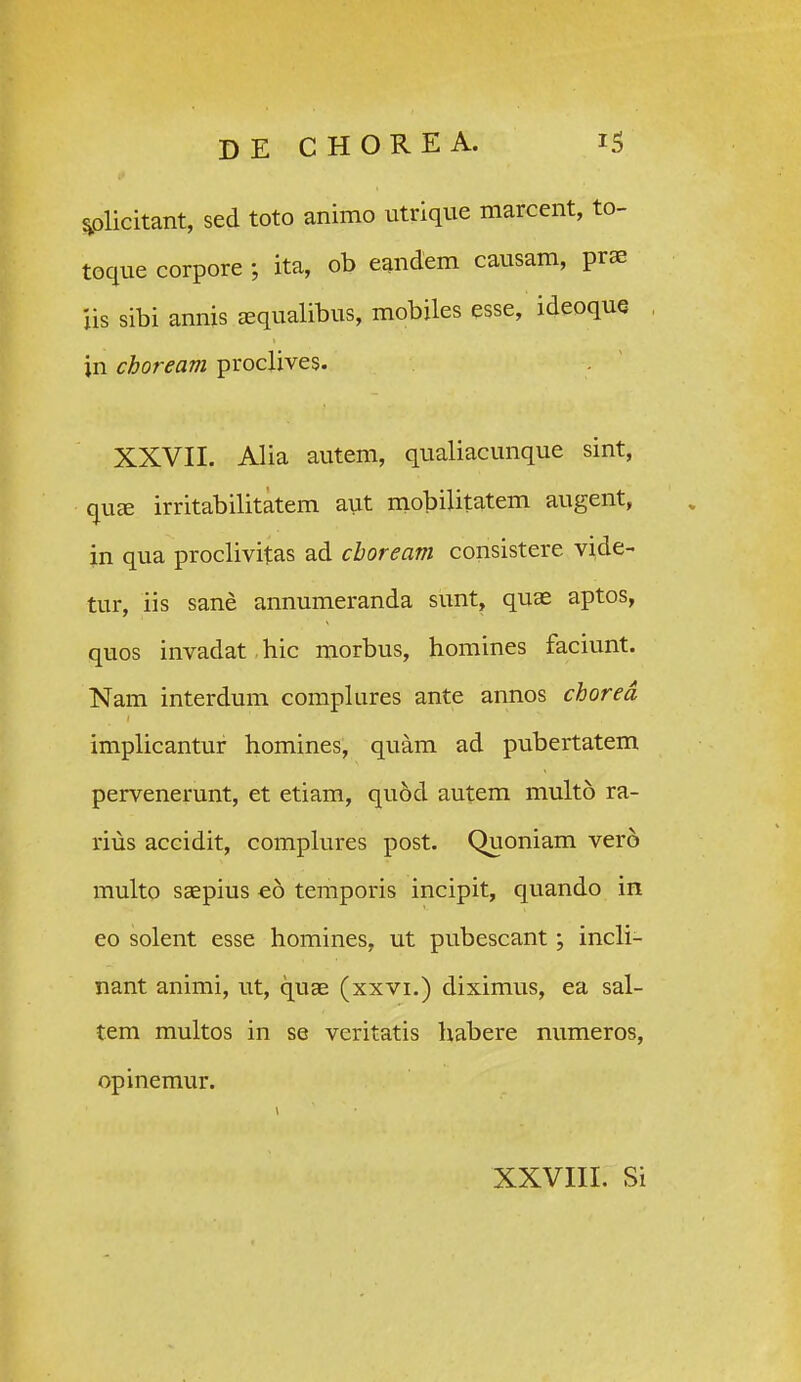 ^olicitant, sed toto animo utrique marcent, to- toque corpore ; ita, ob eandem causam, prae iis sibi annis asqualibus, mobiles esse, ideoque , jn choream proclives. XXVII. Alia autem, qualiacunque sint, quEE irritabilitatem aut niobilitatem augent, in qua proclivitas ad choream consistere vide- tur, iis sane annumeranda sunt, quae aptos, quos invadat hic morbus, homines faciunt. Nam interdum compkires ante annos chored implicantur homines, quam ad pubertatem pervenerunt, et etiam, quod autem multo ra- rius accidit, compkires post. Quoniam vero muko saepius eo temporis incipit, quando in eo solent esse homines, ut pubescant; incU- nant animi, ut, quae (xxvi.) diximus, ea sal- tem mukos in se veritatis habere numeros, opinemur. XXVIII. Si