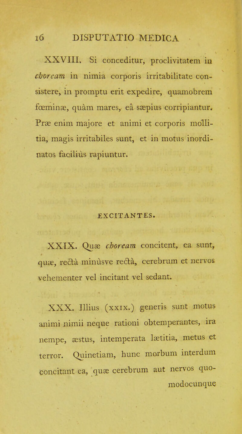 XXVIII. Si conceditur, proclivitatem iii cboream in nimia corporis irritabilitate con- sistere^ in promptu erit expedire, quamobrem foeminse, quam mares, ea saepius corripiantur. Prse enim majore et animi et corporis molli- tia, magis irritabiles sunt, et in motus inordi- natos faoilius rapiuntur. EXCITANTES. XXIX. Quae choream concitent, ea sunt, qUcE, reCta minusve recla, cerebrum et nervos vehementer vel incitant vel sedant. XXX. Illius (xxix.) generis sunt motus animi iiimii neque rationi obtemperantes, ira nempe, aestus, intemperata latitia, metus et terror. Quinetiam, hunc morbum interdum Concitant ea, quse cerebrum aut nervos quo- modocunque