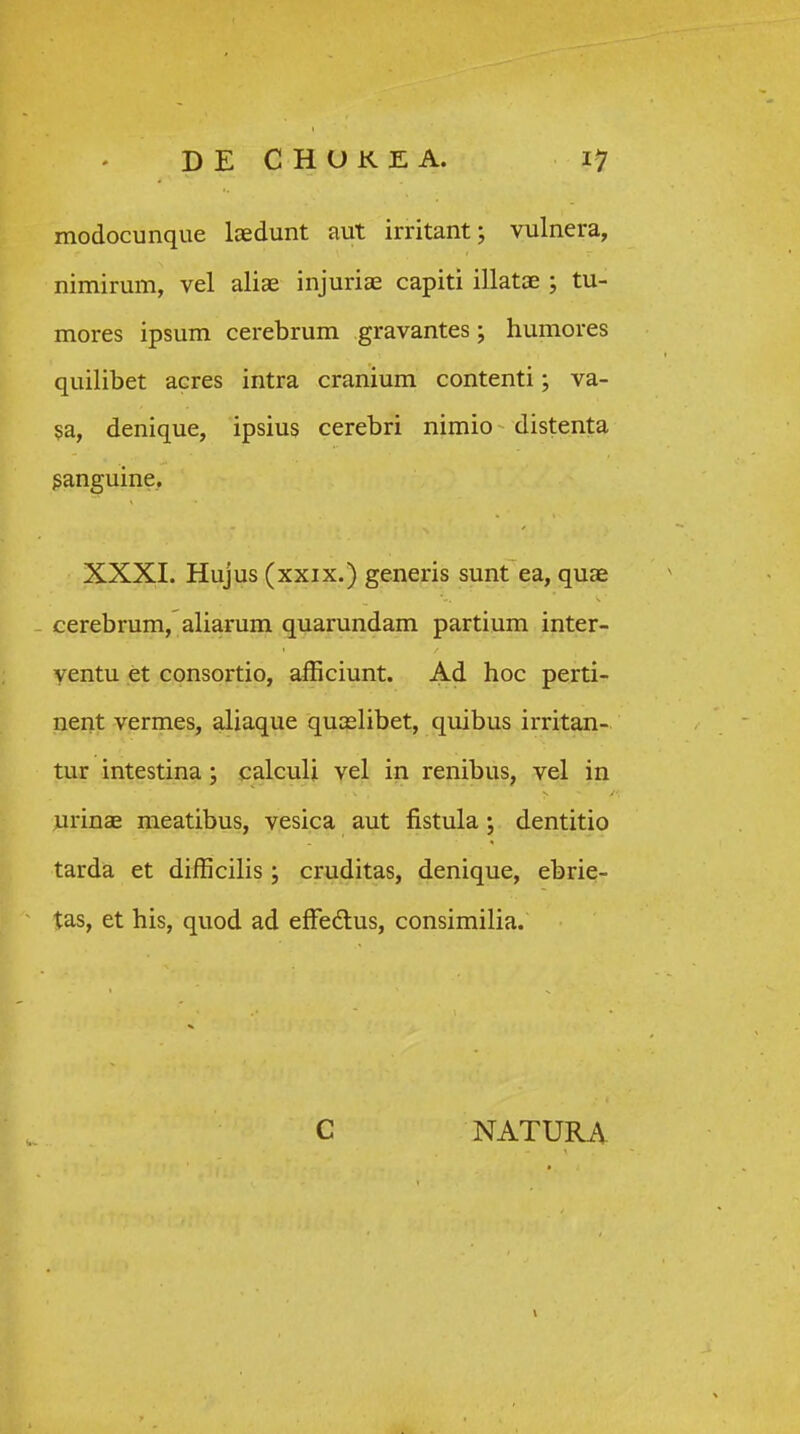 modocunque loedunt aut irritant; vulnera, nimirum, vel aliae injuriae capiti illatoe ; tu- mores ipsum cerebrum gravantes; humores quilibet acres intra cranium contenti; va- sa, denique, ipsius cerebri nimio distenta ganguine, XXXI. Hujus (xxix.) generis sunt ea, quae cerebrum, aliarum quarundam partium inter- ventu et consortio, aiEciunt. Ad hoc perti- nent vermes, aliaque quaslibet, quibus irritan- tur intestina; calculi vel in renibus, vel in urinae meatibus, vesica aut fistula ; dentitio tarda et difficilis ; cruditas, denique, ebrie- tas, et his, quod ad efFedlus, consimilia. C NATURA