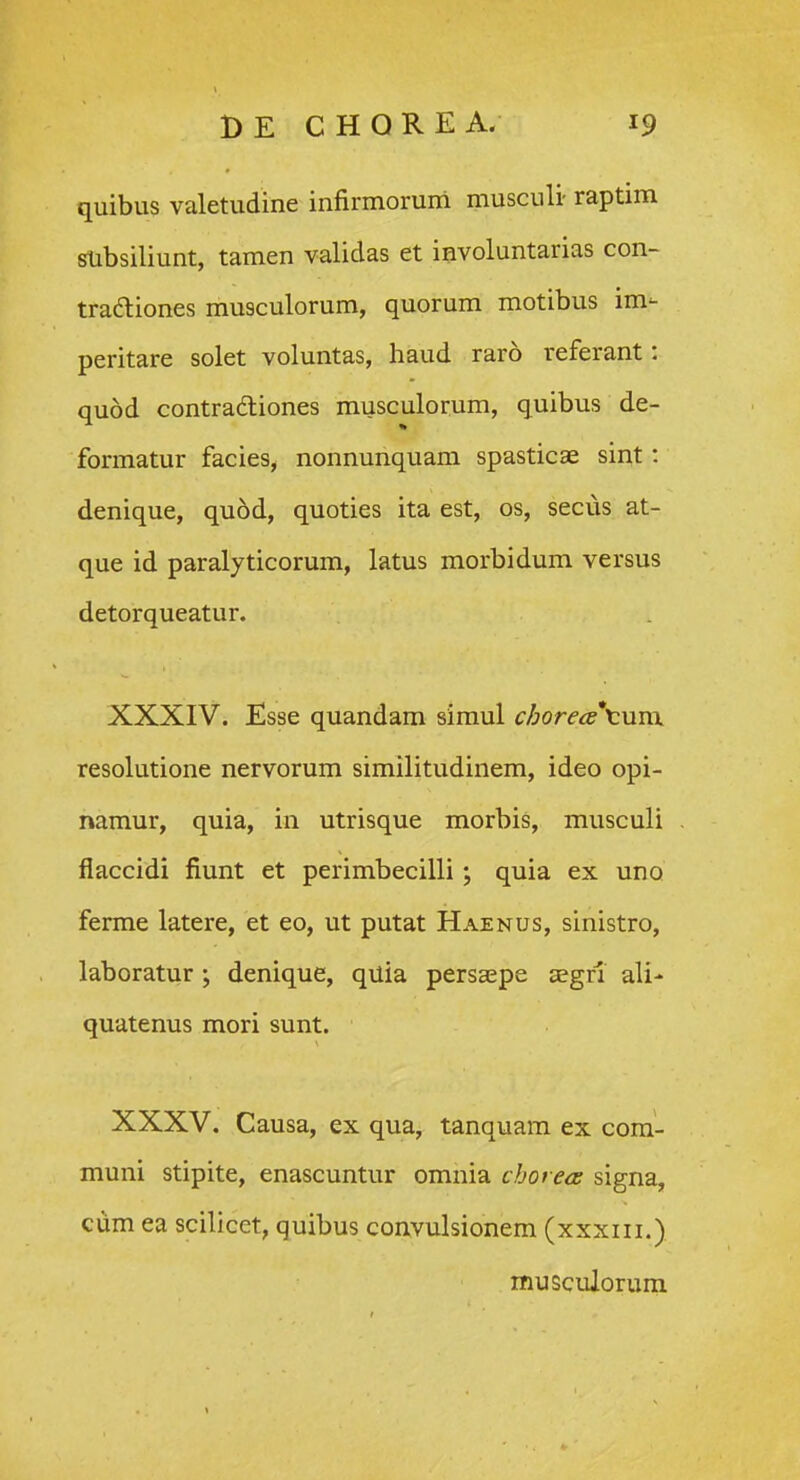 quibus valetudine infirmorum musculi- raptim subsiliunt, tamen validas et involuntarias con- tradliones musculorum, quorum motibus im- peritare solet voluntas, haud raro referant: quod contradliones musculorum, quibus de- formatur facies, nonnunquam spasticae sint: denique, quod, quoties ita est, os, secus at- que id paralyticorum, latus morbidum versus detorqueatur. XXXIV. Esse quandam simul chorea\\im. resolutione nervorum similitudinem, ideo opi- namur, quia, in utrisque morbis, musculi flaccidi fiunt et perimbecilli; quia ex uno ferme latere, et eo, ut putat Haenus, sinistro, laboratur ; denique, quia persaepe aegri ali- quatenus mori sunt. XXXV. Causa, ex qua, tanquam ex com- muni stipite, enascuntur omnia chot ea signa, ciim ea scilicet, quibus convulsionem (xxxiii.) musculorum