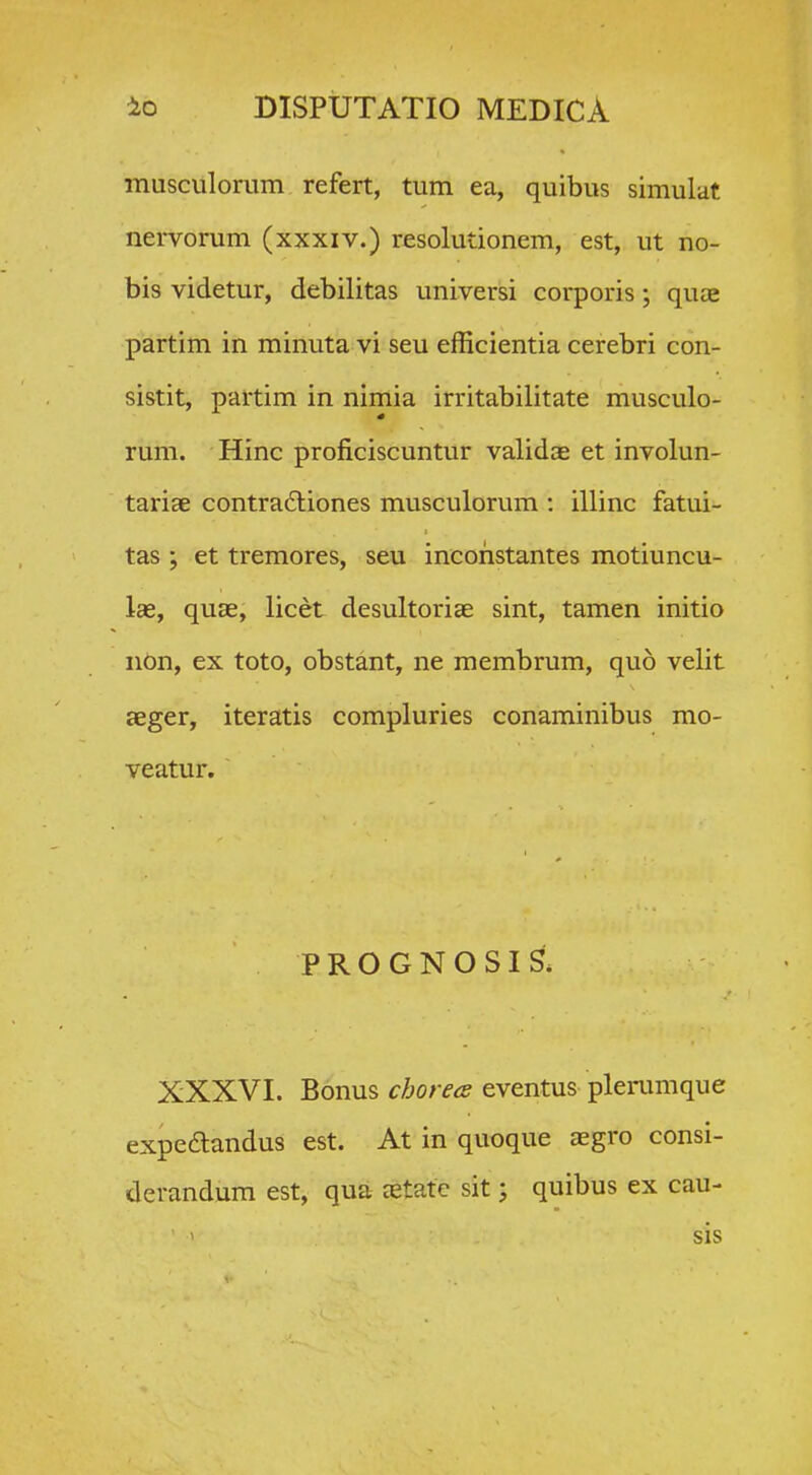 musculorum refert, tum ea, quibus simulat nervorum (xxxiv.) resolutionem, est, ut no- bis videtur, debilitas universi corporis; quce partim in minuta vi seu efficientia cerebri con- sistit, partim in nimia irritabilitate musculo- rum. Hinc proficiscuntur validae et involun- tariae contradtiones musculorum ; illinc fatui- tas ; et tremores, seu incohstantes motiuncu- lae, quEe, licet desultoriae sint, tamen initio nOn, ex toto, obstant, ne membrum, quo velit aeger, iteratis compluries conaminibus mo- veatur. P R O G N O SI S. XXXVI. Bonus chorees eventus plerumque expeaandus est. At in quoque aegro consi- derandura est, qua eetate sit; quibus ex cau- sis