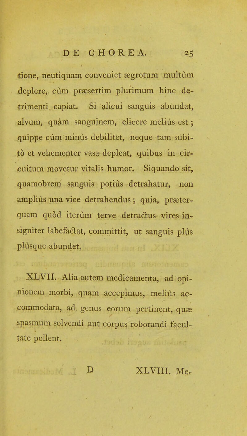 tione, neutiquam eonveniet aegrotum multum deplere, cum praesertim plurimum hinc de^ trimenti capiat. Si alicui sanguis abundat, alvum, quam sanguinem, elicere melius est; quippe Guni minus debilitet, neque tam subi- %b et vehementer vasa depleat, quibus in cir- cuitum movetur vitalis humor. Siquando sit, quamobrem sanguis potius detrahatur, non amplius una vice detrahendus; quia, praeter- quam quod iteriim terve detradlus vires in- signiter labefadlat, committit, ut sanguis plus pliisque abundet. XLVII. Alia autem medicamenta, ad opi- nionem morbi, quam accepimus, melius ac- ^ommodata, ad genus eorum pertinent, quae spasmum solvendi aut corpus roborandi facul- tate pollent. P XLVIII. M^r