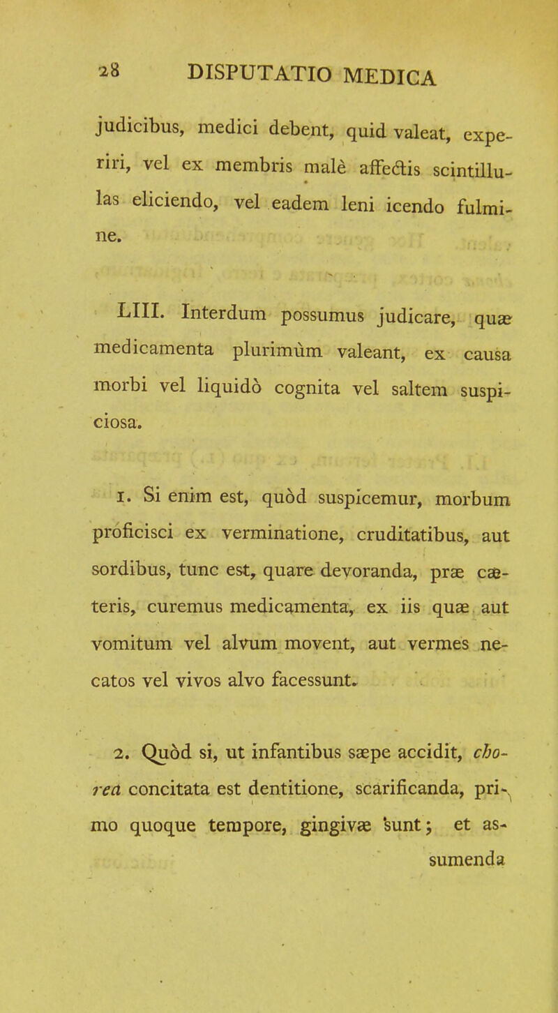 judicibus, medici debent, quid valeat, expe- riri, vel ex membris male affedis scintillu- las. eliciendo, vel eadem leni icendo fulmi- ne. LIII. Interdum possumus judicare, qu^ medicamenta plurimum valeant, ex causa morbi vel liquido cognita vel saltem suspi- ciosa. I. Si enim est, qu6d suspicemur, morbum proficisci ex verminatione, cruditatibus, aut sordibus, tunc est, quare devoranda, prae cse- teris, curemus medicamenta, ex iis quae,aut vomitum vel alvum movent, aut vermes ne- catos vel vivos alvo facessunt. 1. Quod si, ut infantibus saepe accidit, cho- rea concitata est dentitione, scarificanda, pri-^ mo quoque terapore, gingivae 'suntj et as- sumenda