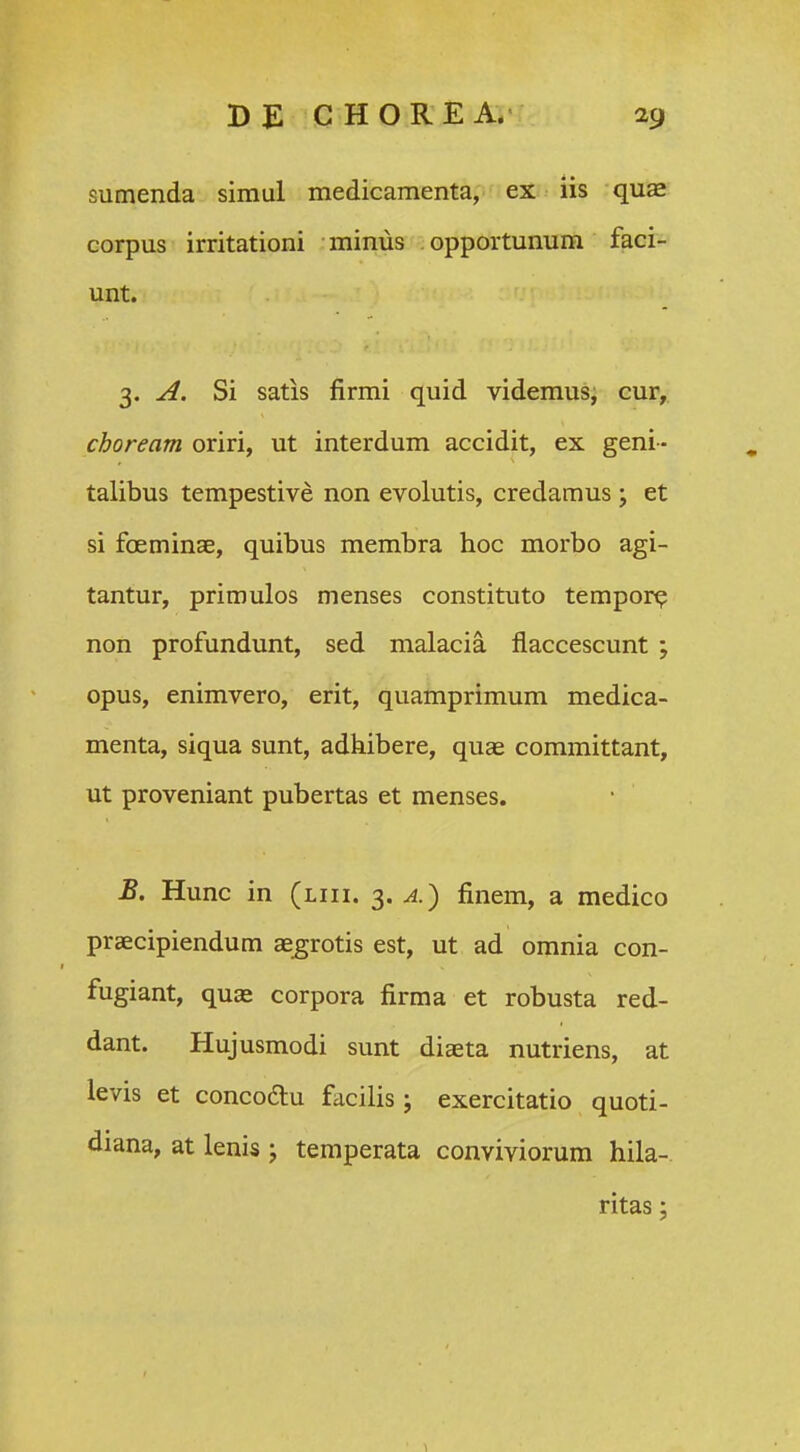 sumenda simul medicamenta, ex lis quae corpus irritationi minus opportunum faci- unt. 3. Si satis firmi quid videmus, cur, choream oriri, ut interdum accidit, ex geni- talibus tempestive non evolutis, credamus; et si fceminae, quibus membra hoc morbo agi- tantur, primulos menses constituto tempor^ non profundunt, sed malacia flaccescunt ; opus, enimvero, erit, quamprimum medica- menta, siqua sunt, adhibere, quas committant, ut proveniant pubertas et menses. B. Hunc in (liii. 3. finem, a medico praecipiendum aegrotis est, ut ad omnia con- fugiant, qu£e corpora firma et robusta red- dant. Hujusmodi sunt diseta nutriens, at levis et concoftu facilis; exercitatio quoti- diana, at lenis j temperata conviviorum hila- ritas ;