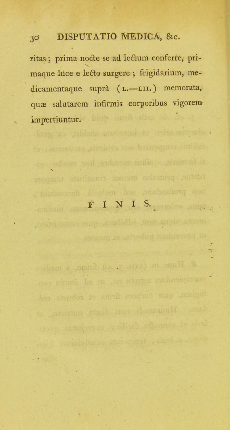 3d DISPtTTATlO MEDICA, &c. ritas ; prima no6te se ad ledtum conferre, pri-' raaque liice e ledo surgere ; frigidarium, me- dicamentaque supra (l.—lii.) memorata^ quae salutarem infirmis corporibus vigorem impfertiuntur.