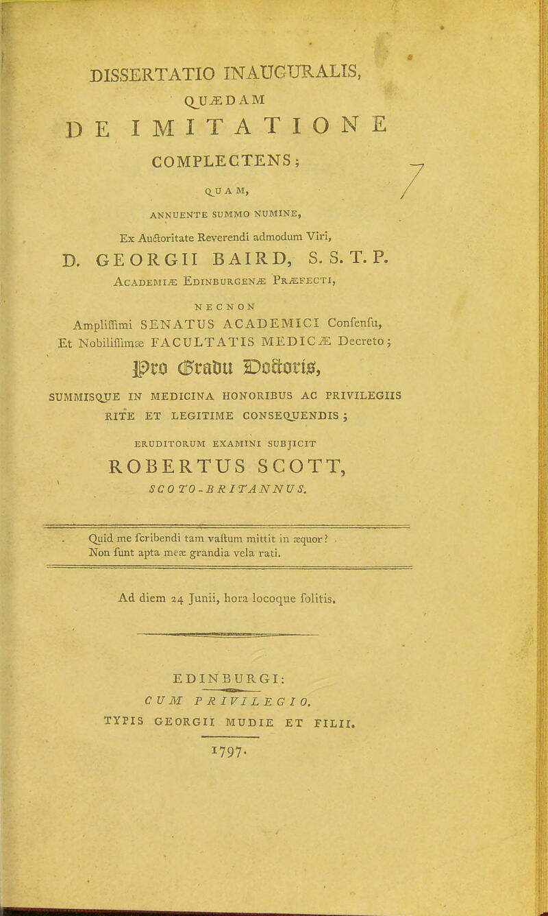 DISSERTATIO INAUGURALIS, QJJiEDAM DE IMITATIONE COMPLECTENS; Q^U A M, ANNUENTE SUMMO NUMINE, Ex Aufloritate Reverendi admodum Viri, D. GEORGII BAIRD, S. S. T. P. AcADEMi^ Edinburgen^ Pr^fecti, N E C N O N Ampliffimi SENATUS ACADEMICI Confenfu, Et NobiliffimEe FACULTATIS MEDICJE Decreto; SUMMISQUE IN MEDICINA HONORIBUS AC PRIVILEGIIS RITE ET LEGITIME CONSEQUENDIS ; ERUDITORUM EXAMINI SUBJICIT ROBERTUS SCOTT, SCO TO-B RITANNU S. Quid me fcribendi tam vaftum mittit in xquor ? Non funt apta mex grandia vela rati. Ad diem 24 Junii, hora locoque folitis. EDINBURGI: CUM PRIVILEGIO. TYPIS GEORGII MUDIE ET FILII. 1797-