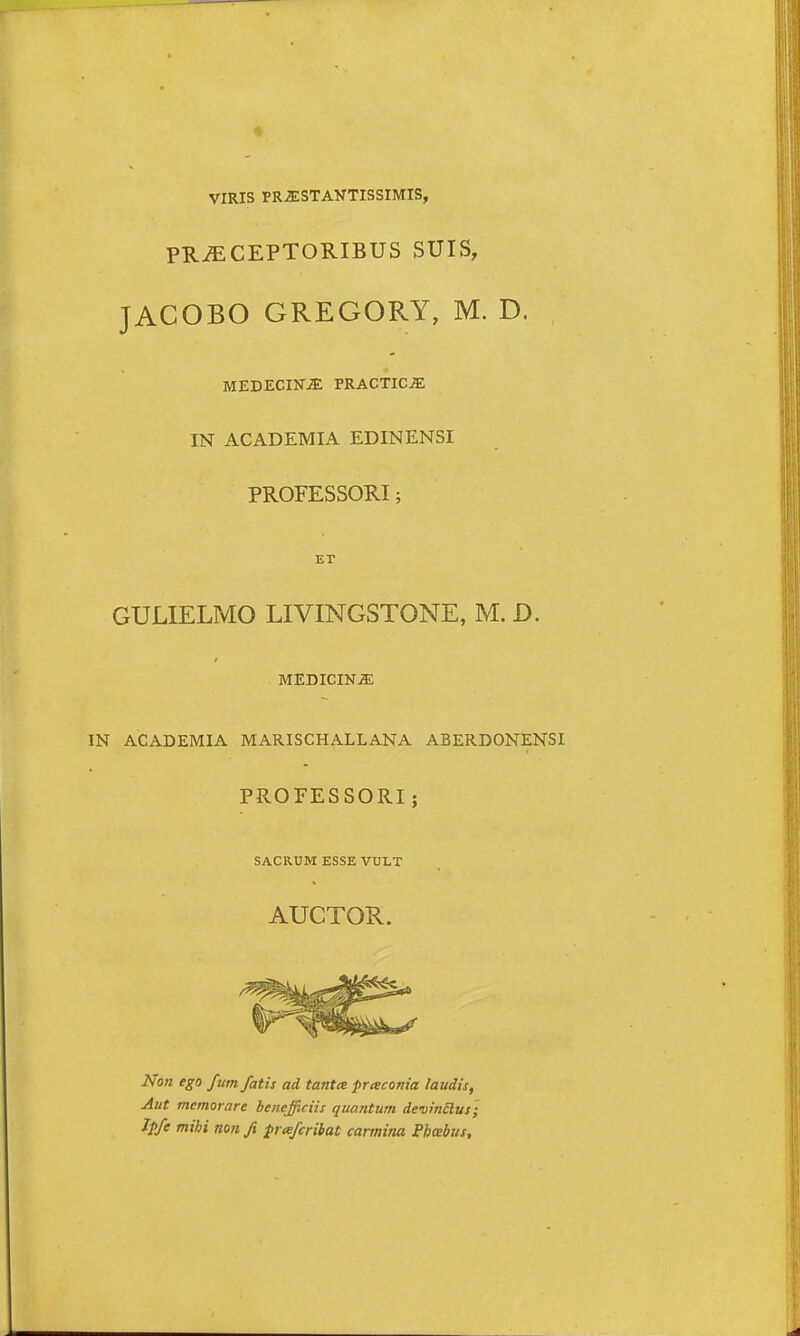 VIRIS PR.5:STANTISS1MIS, PR^CEPTORIBUS SUIS, JACOBO GREGORY, M. D. MEDECINjE PRACTICjE IN ACADEMIA EDINENSI PROFESSORI; GULIELMO LIVINGSTONE, M. D. MEDICINiE IN ACADEMIA MARISCHALLANA ABERDONENSI PROFESSORI; SACRUM ESSE VULT AUCTOR. Non ego fum fatis ad tantee praconia laudis, Aut memorare benejiciis quantum de-vinElus '; Jpfe mihi non fi prafcribat carmina Phcebus,