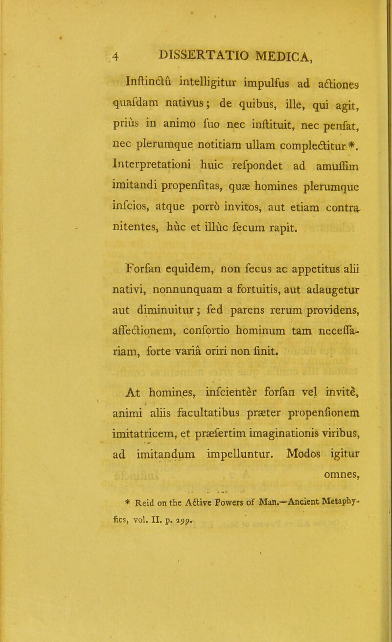 Inftinau intelligitur impulfus ad aftiones quafdam nativus; de quibus, ille, qui agit, prius in animo fuo nec inftituit, nec penfat, nec plerumque notitiam ullam compleditur *. Interpretationi huic refpondet ad amuffim imitandi propenlitas, quae homines plerumque infcios, atque porro invitos, aut etiara contra- nitentes, huc et illuc fecum rapit. Forfan equidem, non fecus ac appetitus alii nativi, nonnunquam a fortuitis, aut adaugetur aut diminuitur; fed parens rerum providens, afFe6lipnem, confortio hominum tam necefla- riam, forte varia oriri non linit. At homines, infcienter forfan vel invite, animi ahis facultatibus praeter propenfionem imitatricem, et praefertim imaginationis viribus, ad imitandum impelluntur. Modos igitur omnes, * Reid on the Aftivc Powers of Man,—Ancicnt Metaphy- fics, vol. II. p. ajp.