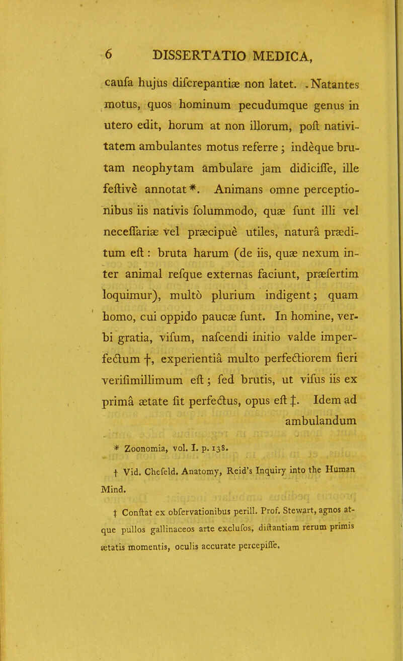 caufa hujiis difcrepantiae non latet. .Natantes motus, quos hominum pecudumque genus in utero edit, horum at non illorum, poft nativi- tatem ambulantes motus referre; indeque bru- tam neophytam ambulare jam didiciffe, ille feftive annotat *. Animans omne perceptio- nibus iis nativis folummodo, quae funt illi vel neceirariae vel praecipue utiles, natura prsdi- tum eft : bruta harum (de iis, quae nexum in- ter animal refque externas faciunt, praefertim loquimur), multo plurium indigent; quam homo, cui oppido paucae funt. In homine, ver- bi gratia, vifum, nafcendi initio valde imper- fedum f, experientia multo perfedliorem fieri verifimillimum eft; fed brutis, ut vifus iis ex prima aetate fit perfedlus, opus eft %. Idem ad ambulandum * Zoonomia, vol. I. p. 138. t Vid. Chefeld. Anatomy, Reid's Inquiry into the Human Mind. i Conftat ex obfervationibus perilL Prof. Stewrart, agnos at- que puUos gallinaceos arte exclufos, diftantiam rerum primis setatis momentis, oculis accurate percepiffe.