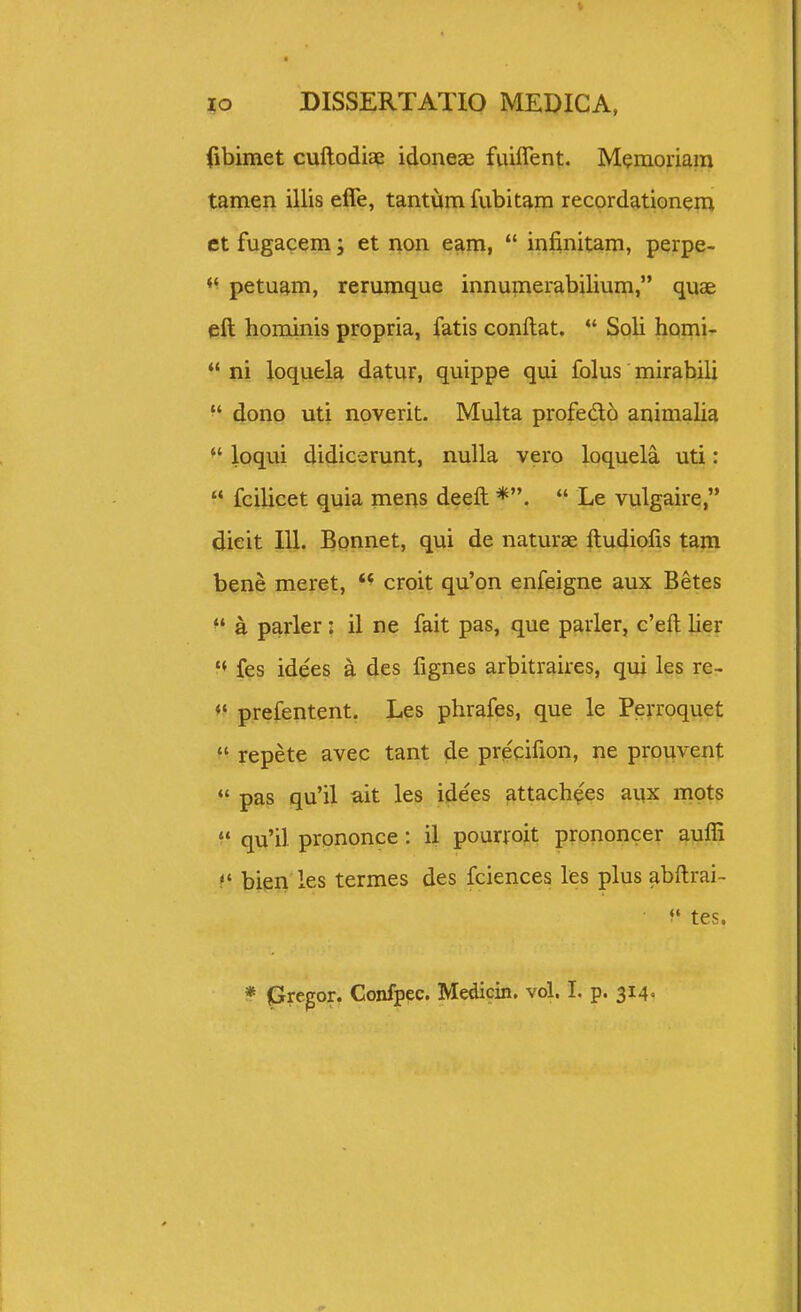 fibimet cuftodiae idoneae fuiffent. Memonam tamen illis effe, tantijm fubitara recordationem et fugacem; et non eam,  infinitam, perpe- *' petuam, rerumque innumerabilium, quae eft hominis propria, fatis conftat. *' Soli homi-  ni loquela datur, quippe qui folus mirabili dono uti noverit. Multa profedo animalia loqui didicerunt, nuUa vero loquela uti:  fcilicet quia mens deeft  Le vulgaire, dieit 111. Bpnnet, qui de naturae ftudiofis tam bene meret, croit qu'on enfeigne aux Betes a parler: il ne fait pas, que parler, c'eft lier  fes idees a des fignes arbitraires, qui les re- prefentent. Les phrafes, que le Perroquet  repete avec tant de precifion, ne prouvent  pas qu'il ait les idees attach^es aux mots  qu'il prononce: il pourroit prononcer aufli bien les termes des fciences les plus abftrai- f tes.