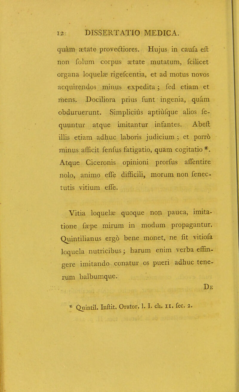 quam aetate provediores. Hujus in caufa eft non folum corpus aetate mutatum, fcilicet organa loquelas rigefcentia, et ad motus novos acquirendos minus expedita; fed etiam et ihens. Dociliora prius funt ingenia, quam obduruerunt. Simpliciljs aptiufque alios fe- quuntur atque imitantur infantes. Abefl: illis etiam adhuc laboris judicium ; et porr6 minus afficit fenfus fatigatio, quam cogitatio *. Atque Ciceronis opinioni prorfus alTentire nolo, animo effe difficili, morum non fenec- tatis vitium elTe. Vitia loquelae quoque noii pauca, imita- tione faepe mirum in modum propagantur, Quintilianus ergo bene monet, ne lit vitiofa loquela nutricibus; harum enim verba effin- gere imitando conatur os pueri adhuc tene- rum balbumque. De * Quintil. Inftit. Orator. 1.1. cli. ii. fec. 2.