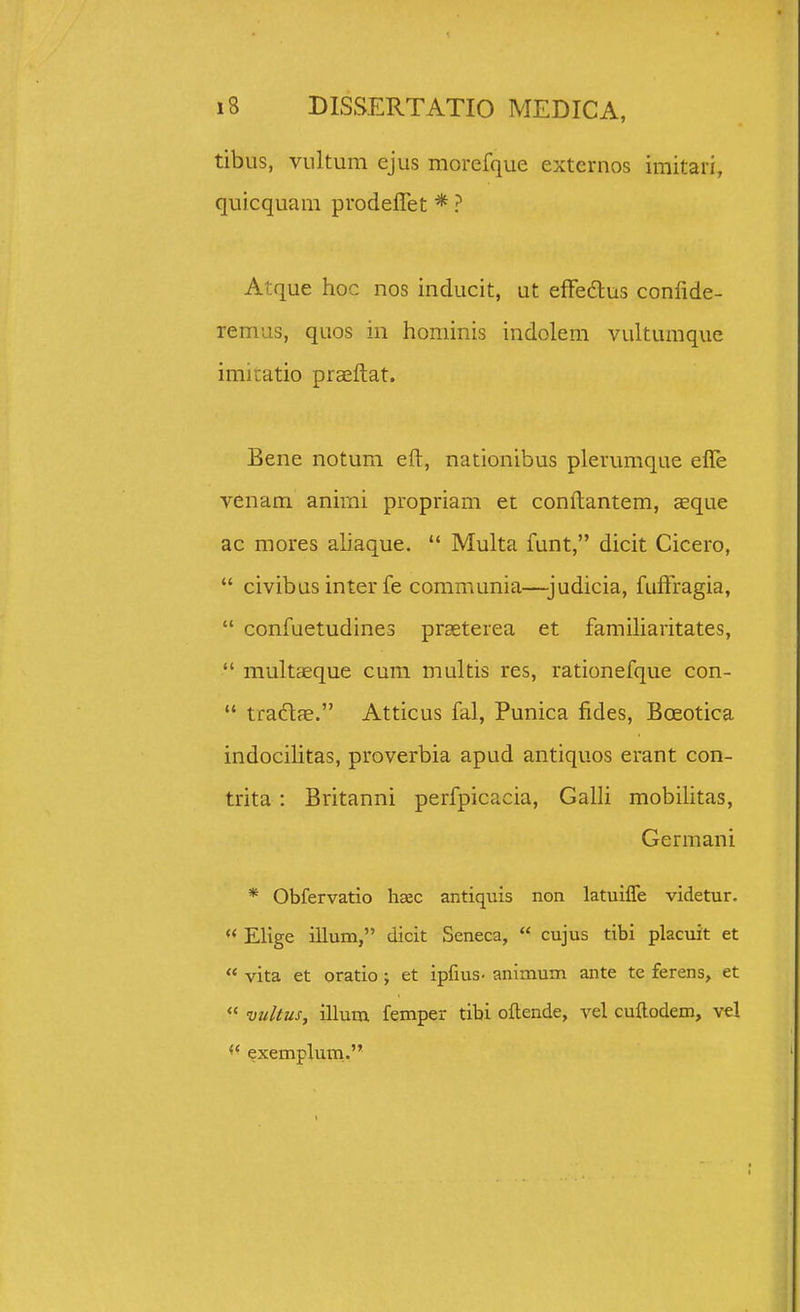 tibus, vultum ejus morefque extcrnos imitari, quicquam prodeflet * ? Atque hoc nos inducit, ut effedlus confide- remus, quos in hominis indolem vultumque imiiatio praeftat. Bene notum efl:, nationibus plerumque efle venam animi propriam et confl:antem, Ecque ac mores aliaque.  Multa funt, dicit Cicero,  civibus inter fe communia—judicia, fuftragia,  confuetudines prseterea et famiharitates,  multaeque cum multis res, rationefque con-  tradfe. Atticus fal, Punica fides, Bceotica indocihtas, proverbia apud antiquos erant con- trita : Britanni perfpicacia, Galh mobilitas, Germani * Obfervatio hcec antiquis non latuiffe videtur.  Elige illum, dicit Seneca,  cujus tibi placuit et  vita et oratio ; et ipfius- animum ante te ferens, et  vultus, illum femper tibi oftende, vel cuftodem, vel exempluni.