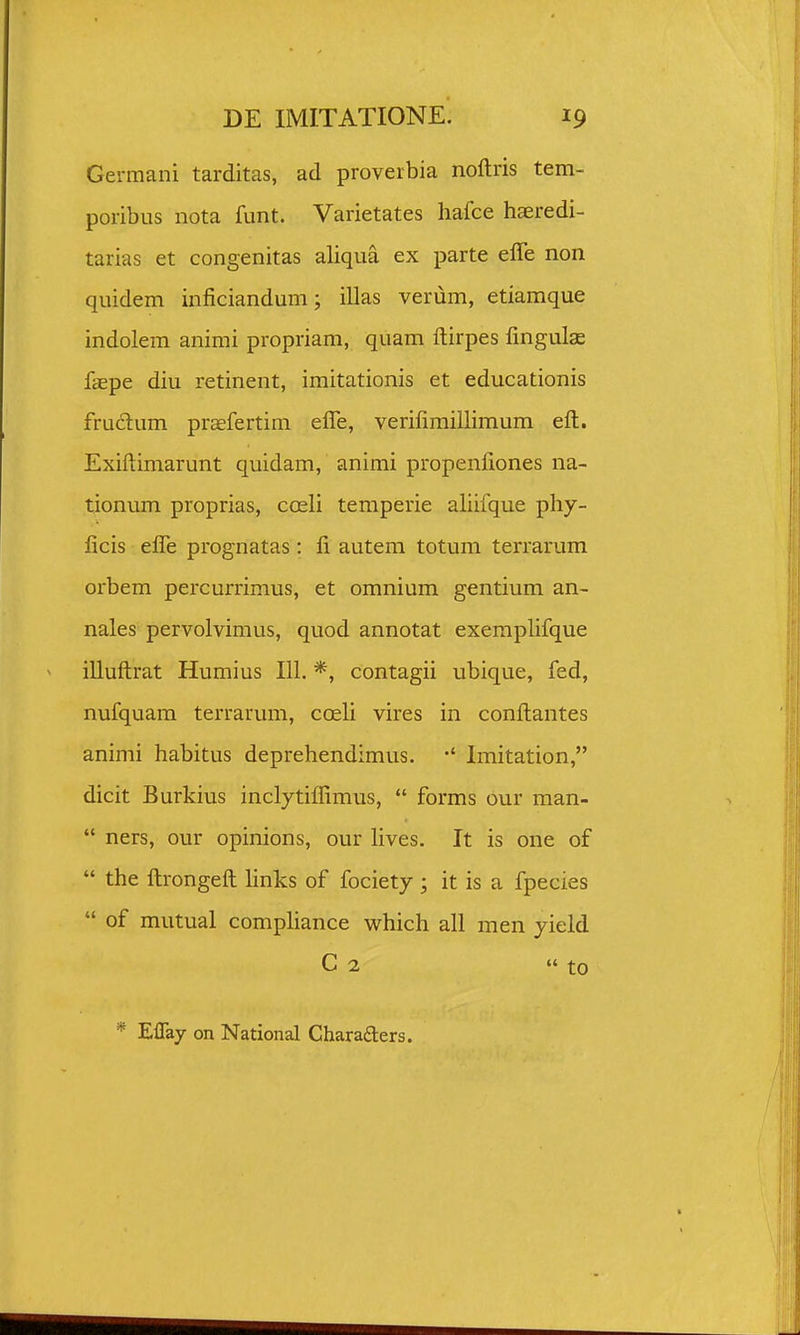 Germani tarditas, ad proverbia noftris tem- poribus nota funt. Varietates hafce haeredi- tarias et congenitas aliqua ex parte effe non quidem inficiandum; illas verum, etiamque indolem animi propriam, quam ftirpes fingulae faepe diu retinent, imitationis et educationis fruclum pr^fertim efle, verifiraillimum eft. Exiftimarunt quidam, animi propenfiones na- tionum proprias, coeli temperie aliifque phy- licis efle prognatas : li autem totum terrarum orbem percurrimus, et omnium gentium an- nales pervolvimus, quod annotat exempHfque illuftrat Humius 111. *, contagii ubique, fed, nufquam terrarum, coeli vires in conftantes animi habitus deprehendimus. Imitation, dicit Burkius inclytiffimus,  forms our man-  ners, our opinions, our lives. It is one of  the ftrongeft hnks of fociety; it is a fpecies  of mutual compliance which all men yield C 2  to * Eflay on National Charaders.