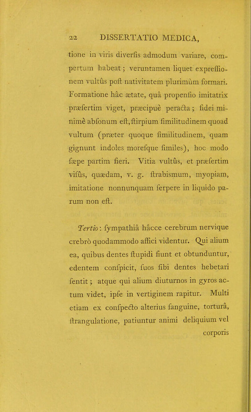 tione in viris diverfis admoduni variare, com- pertum habeat; veruntamen liquet expreflio- nem vultus poft nativitatem plurimum forraari. Formatione hac aetate, qua propenfio imitatrix praefertim viget, prascipue peracla; fidei mi- nime abfonum eft, ftirpium limihtudinem quoad vultum (praeter quoque fimilitudinem, quam gignunt indoles morefque fimiles), hoc modo faspe partim fieri. Vitia vultus, et praefertim vifus, quaedam, v. g. ftrabismum, myopiam, imitatione nonnunquam ferpere in liquido pa- rum non eft. Tertio: fympathia hacce cerebrum nervique crebro quodammodo affici videntur. Qui alium ea, quibus dentes ftupidi fiunt et obtunduntur, edentem confpicit, fuos fibi dentes hebetari fentit; atque qui alium diuturnos in gyros ac- tum videt, ipfe in vertiginem rapitur. Multi etiam ex confpedlo alterius fanguine, tortura, ftrangulatione, patiuntur animi dehquium vel corporis