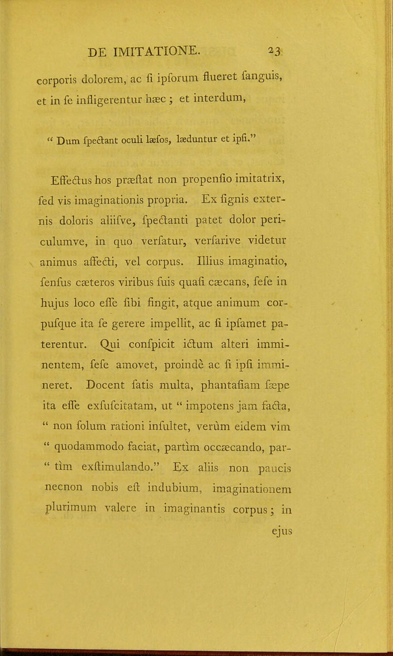 corporis dolorem, ac fi ipfomm flueret fanguis, et in fe infligerentur haec ; et interdum,  Dum fpeaant oculi laefos, Iseduntur et ipfi. Effedus hos praefl:at non propenfio imitatrix, fed vis imaginationis propria. Ex fignis exter- nis doloris aliifve, fpedanti patet dolor peri- culumve, in quo verfatur, verfarive videtur animus affedi, vel corpus. Illius imaginatio, fenfus caeteros viribus fuis quafi caecans, fefe in hujus loco efle fibi fingit, atque animum cor- pufque ita fe gerere impellit, ac fi ipfamet pa- terentur. Qui confpicit idlum alteri immi- nentem, fefe amovet, proinde ac fi ipfi immi- neret. Docent fatis multa, phantafiam faepe ita efle exfufcitatam, ut  impotens jam fa6la,  non folum rationi infultet, verum eidem vim  quodammodo faciait, partim occaecando, par-  tim exftimulando. Ex aliis non paucis necnon nobis eft indubium, imaginationem plurimum valere in iraaginantis corpusj in ejus